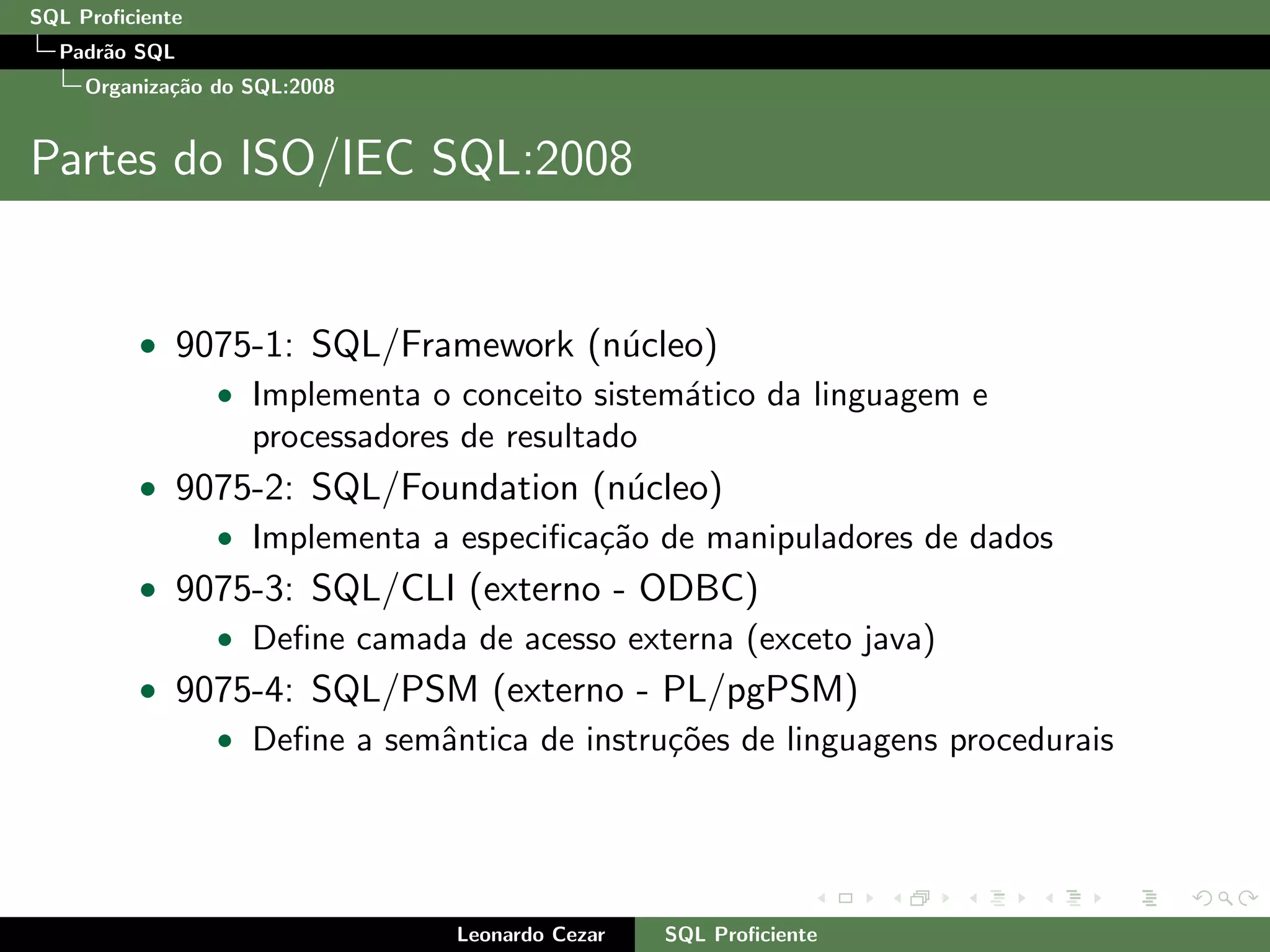 SQL Proﬁciente
Padr˜ao SQL
Organiza¸c˜ao do SQL:2008
Partes do ISO/IEC SQL:2008
• 9075-1: SQL/Framework (n´ucleo)
• Implementa o conceito sistem´atico da linguagem e
processadores de resultado
• 9075-2: SQL/Foundation (n´ucleo)
• Implementa a especiﬁca¸c˜ao de manipuladores de dados
• 9075-3: SQL/CLI (externo - ODBC)
• Deﬁne camada de acesso externa (exceto java)
• 9075-4: SQL/PSM (externo - PL/pgPSM)
• Deﬁne a semˆantica de instru¸c˜oes de linguagens procedurais
Leonardo Cezar SQL Proﬁciente
 
