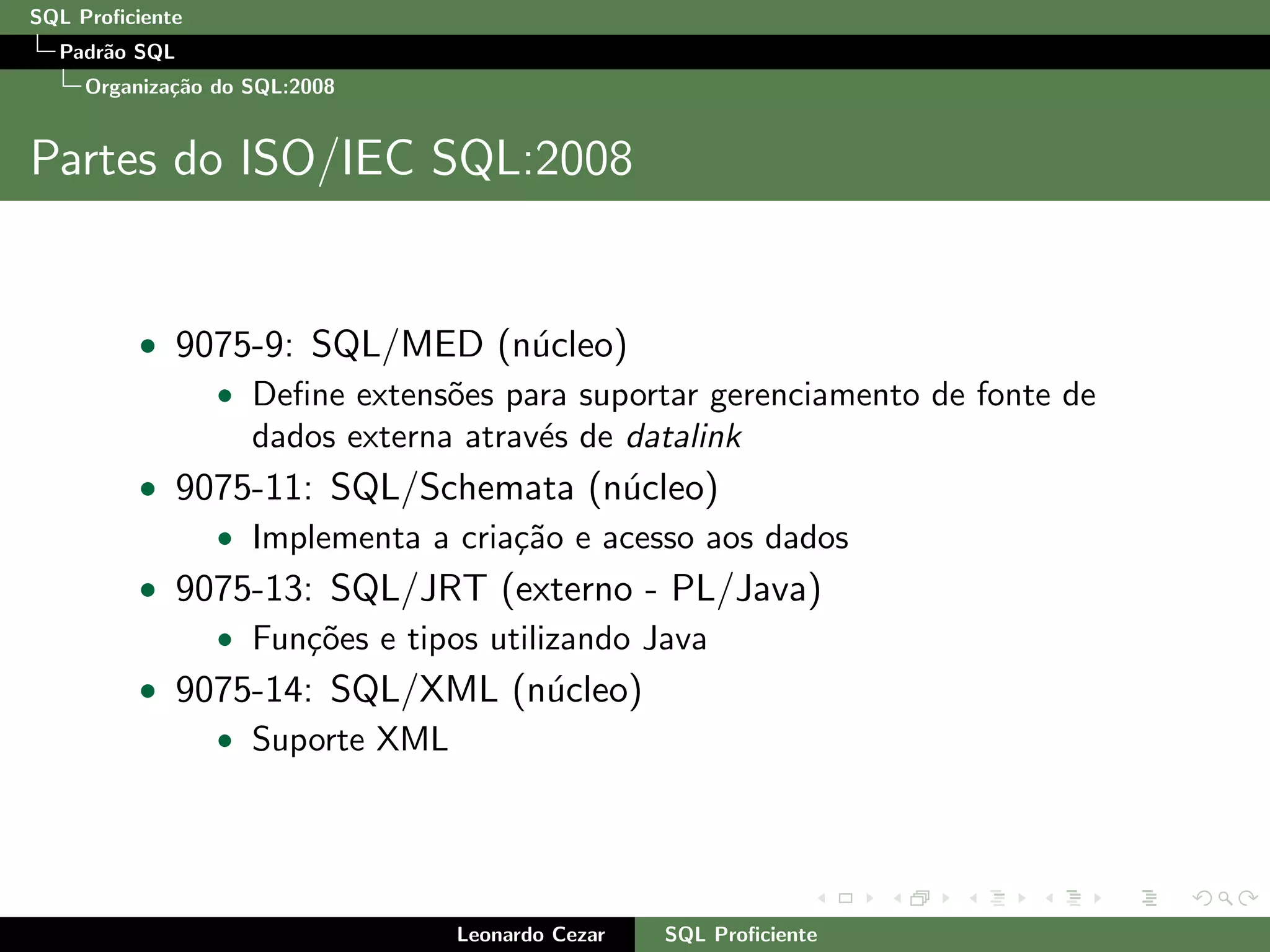 SQL Proﬁciente
Padr˜ao SQL
Organiza¸c˜ao do SQL:2008
Partes do ISO/IEC SQL:2008
• 9075-9: SQL/MED (n´ucleo)
• Deﬁne extens˜oes para suportar gerenciamento de fonte de
dados externa atrav´es de datalink
• 9075-11: SQL/Schemata (n´ucleo)
• Implementa a cria¸c˜ao e acesso aos dados
• 9075-13: SQL/JRT (externo - PL/Java)
• Fun¸c˜oes e tipos utilizando Java
• 9075-14: SQL/XML (n´ucleo)
• Suporte XML
Leonardo Cezar SQL Proﬁciente
 