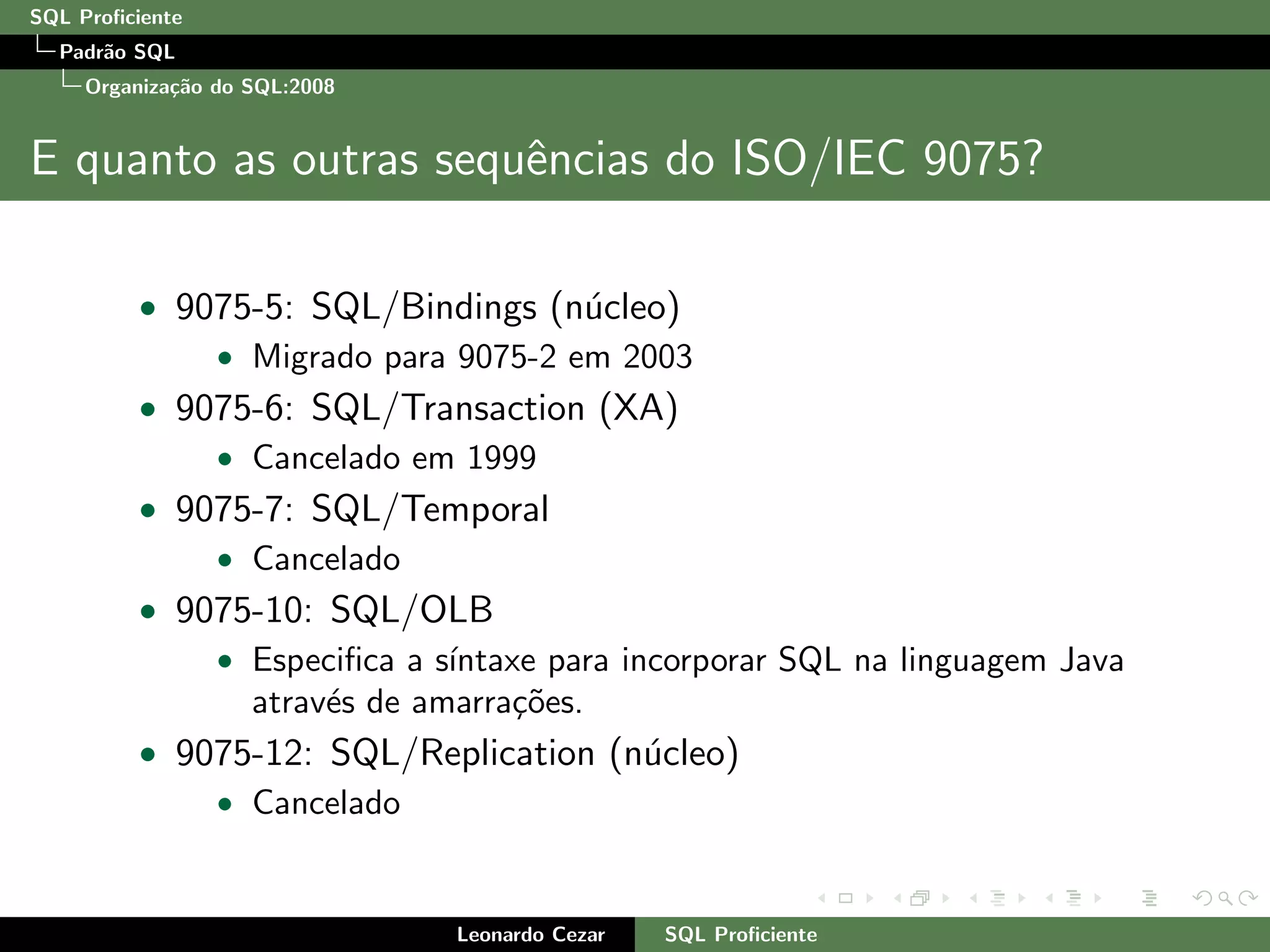 SQL Proﬁciente
Padr˜ao SQL
Organiza¸c˜ao do SQL:2008
E quanto as outras sequˆencias do ISO/IEC 9075?
• 9075-5: SQL/Bindings (n´ucleo)
• Migrado para 9075-2 em 2003
• 9075-6: SQL/Transaction (XA)
• Cancelado em 1999
• 9075-7: SQL/Temporal
• Cancelado
• 9075-10: SQL/OLB
• Especiﬁca a s´ıntaxe para incorporar SQL na linguagem Java
atrav´es de amarra¸c˜oes.
• 9075-12: SQL/Replication (n´ucleo)
• Cancelado
Leonardo Cezar SQL Proﬁciente
 