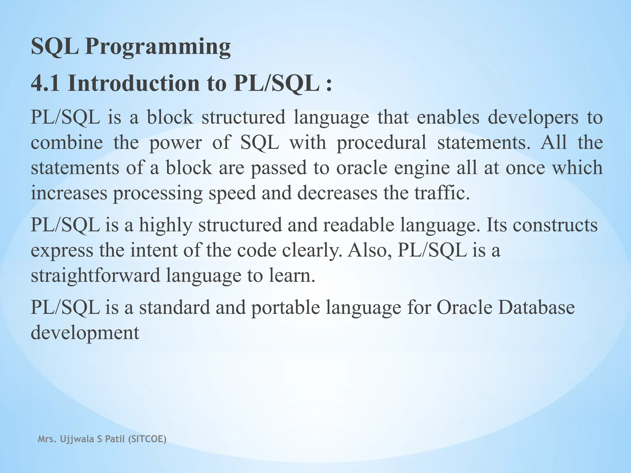 SQL Programming
4.1 Introduction to PL/SQL :
PL/SQL is a block structured language that enables developers to
combine the power of SQL with procedural statements. All the
statements of a block are passed to oracle engine all at once which
increases processing speed and decreases the traffic.
PL/SQL is a highly structured and readable language. Its constructs
express the intent of the code clearly. Also, PL/SQL is a
straightforward language to learn.
PL/SQL is a standard and portable language for Oracle Database
development
Mrs. Ujjwala S Patil (SITCOE)
 