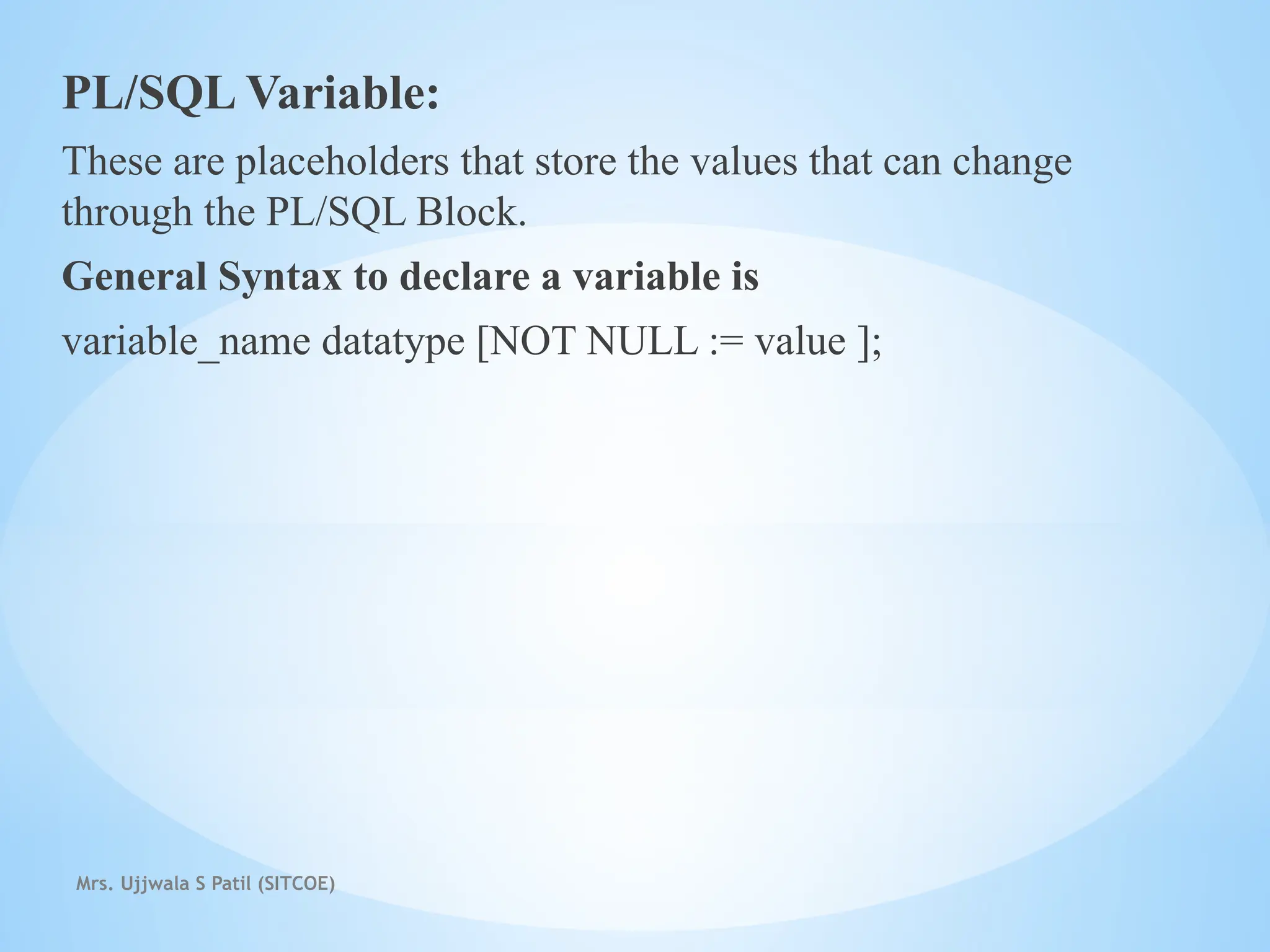 Mrs. Ujjwala S Patil (SITCOE)
PL/SQL Variable:
These are placeholders that store the values that can change
through the PL/SQL Block.
General Syntax to declare a variable is
variable_name datatype [NOT NULL := value ];
 
