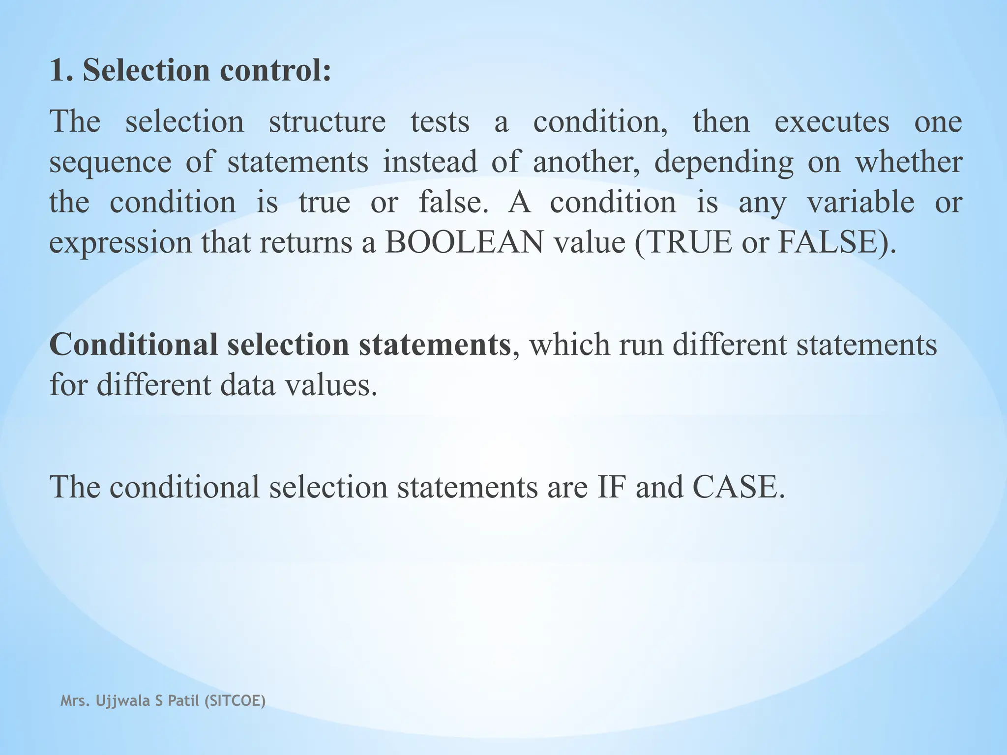 Mrs. Ujjwala S Patil (SITCOE)
1. Selection control:
The selection structure tests a condition, then executes one
sequence of statements instead of another, depending on whether
the condition is true or false. A condition is any variable or
expression that returns a BOOLEAN value (TRUE or FALSE).
Conditional selection statements, which run different statements
for different data values.
The conditional selection statements are IF and CASE.
 
