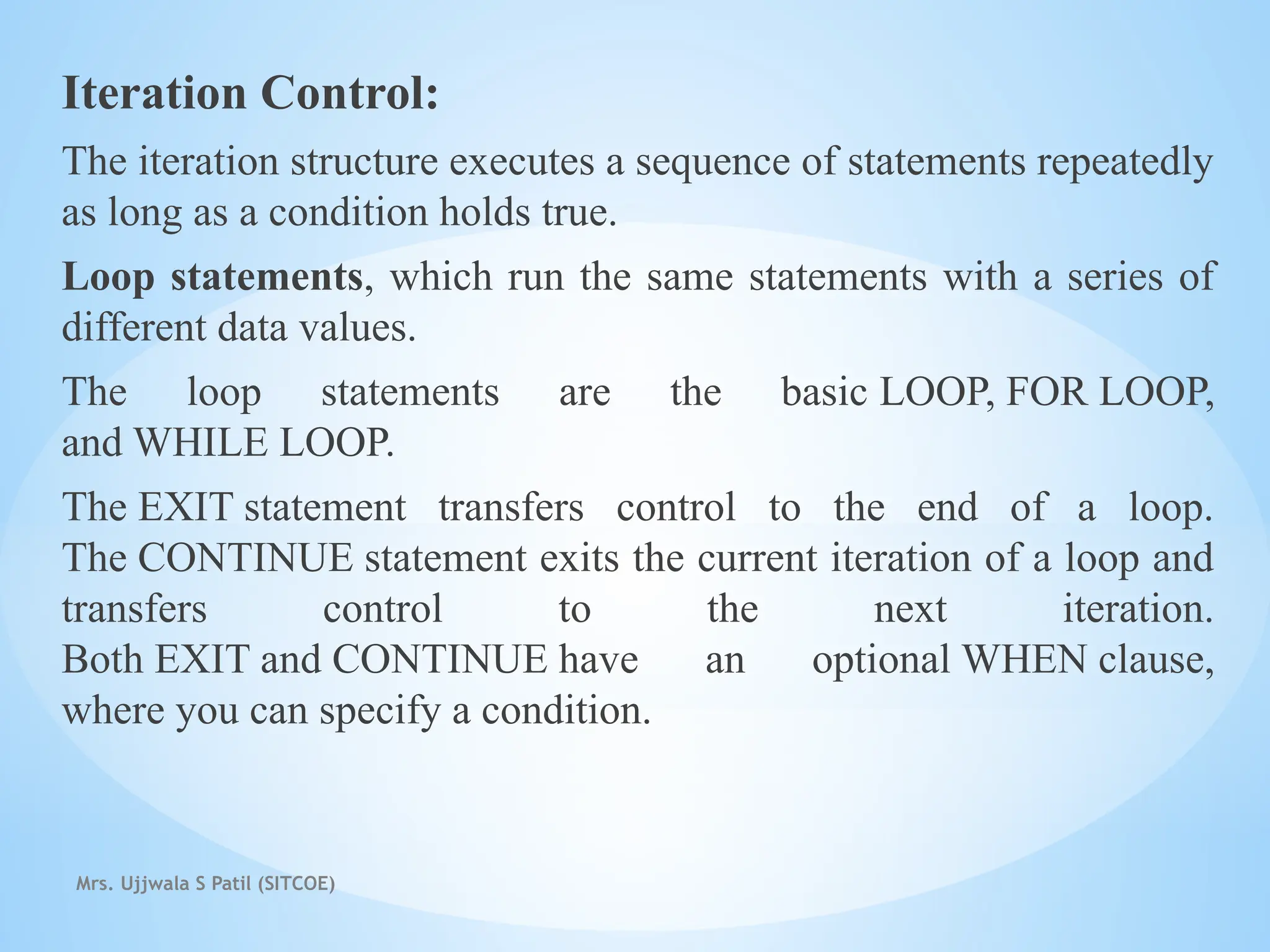 Mrs. Ujjwala S Patil (SITCOE)
Iteration Control:
The iteration structure executes a sequence of statements repeatedly
as long as a condition holds true.
Loop statements, which run the same statements with a series of
different data values.
The loop statements are the basic LOOP, FOR LOOP,
and WHILE LOOP.
The EXIT statement transfers control to the end of a loop.
The CONTINUE statement exits the current iteration of a loop and
transfers control to the next iteration.
Both EXIT and CONTINUE have an optional WHEN clause,
where you can specify a condition.
 