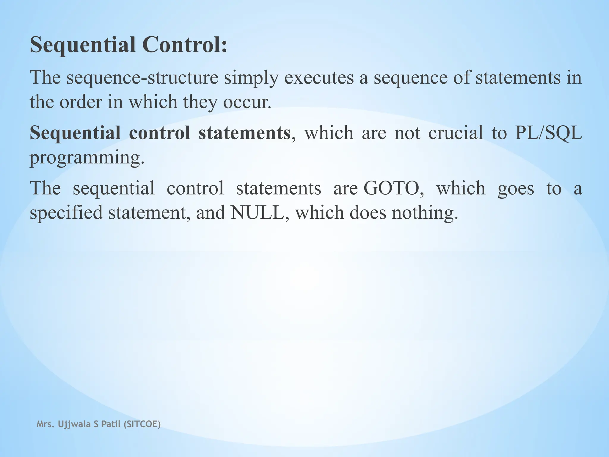 Mrs. Ujjwala S Patil (SITCOE)
Sequential Control:
The sequence-structure simply executes a sequence of statements in
the order in which they occur.
Sequential control statements, which are not crucial to PL/SQL
programming.
The sequential control statements are GOTO, which goes to a
specified statement, and NULL, which does nothing.
 