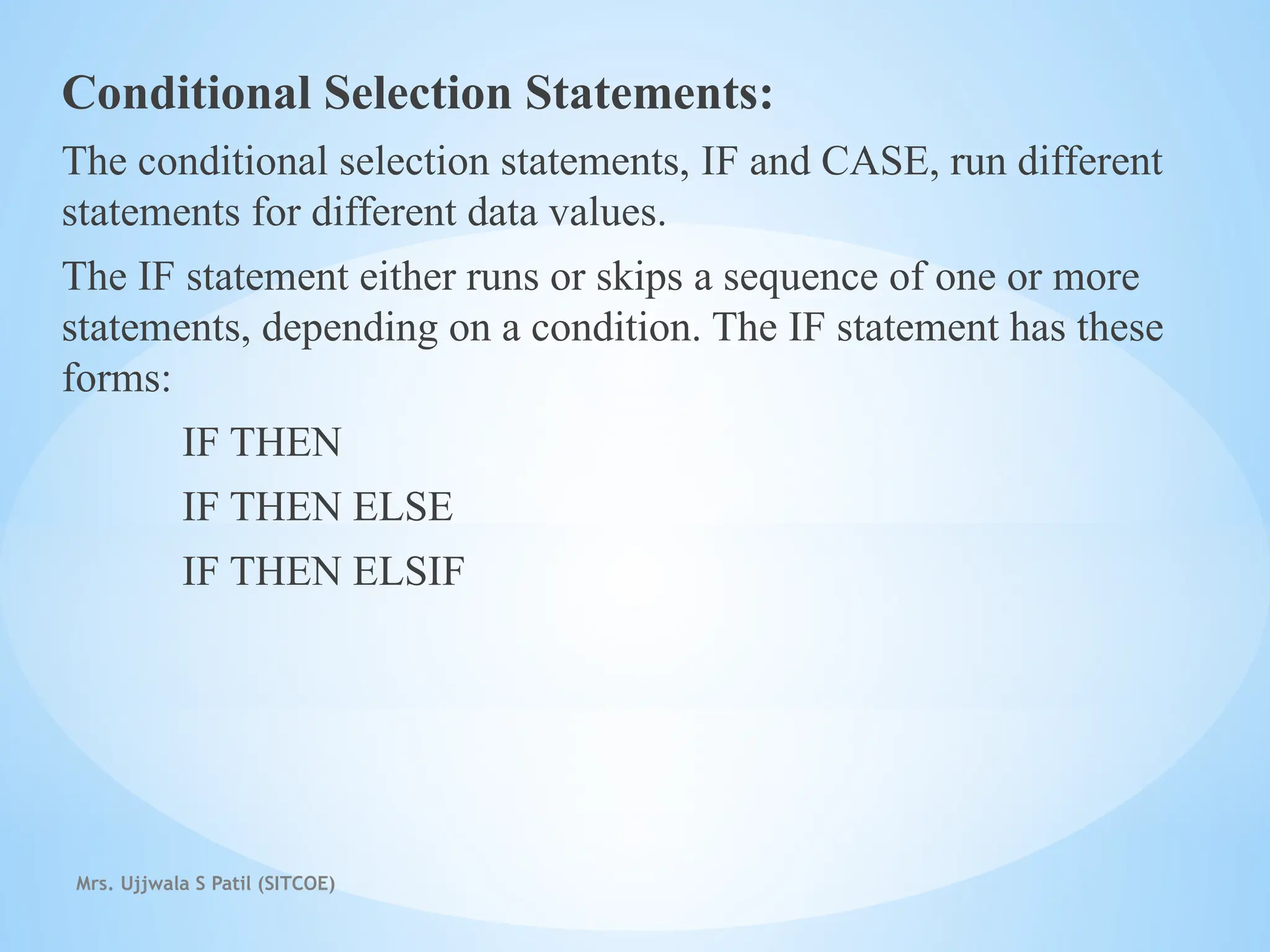 Mrs. Ujjwala S Patil (SITCOE)
Conditional Selection Statements:
The conditional selection statements, IF and CASE, run different
statements for different data values.
The IF statement either runs or skips a sequence of one or more
statements, depending on a condition. The IF statement has these
forms:
IF THEN
IF THEN ELSE
IF THEN ELSIF
 