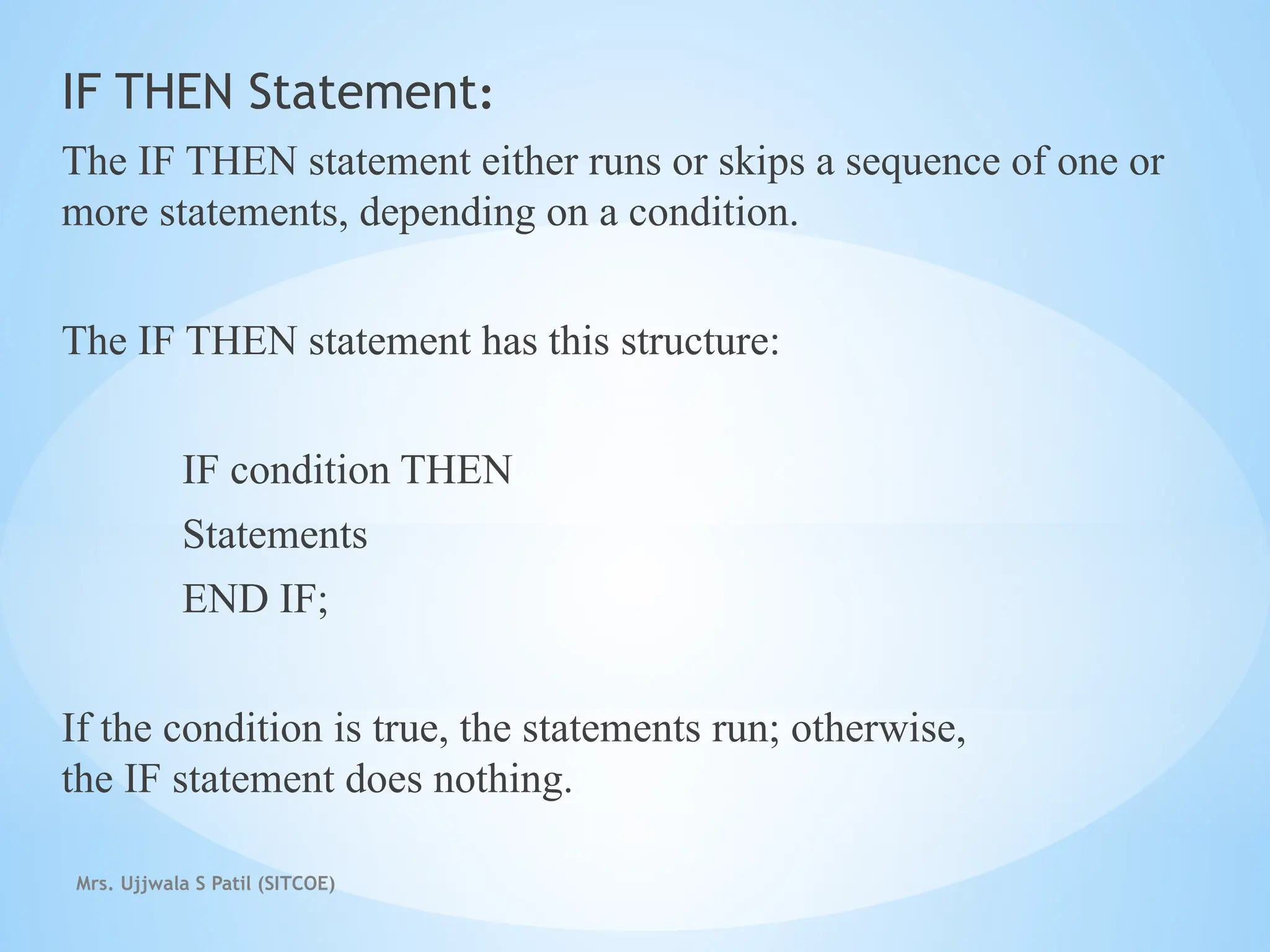 Mrs. Ujjwala S Patil (SITCOE)
IF THEN Statement:
The IF THEN statement either runs or skips a sequence of one or
more statements, depending on a condition.
The IF THEN statement has this structure:
IF condition THEN
Statements
END IF;
If the condition is true, the statements run; otherwise,
the IF statement does nothing.
 