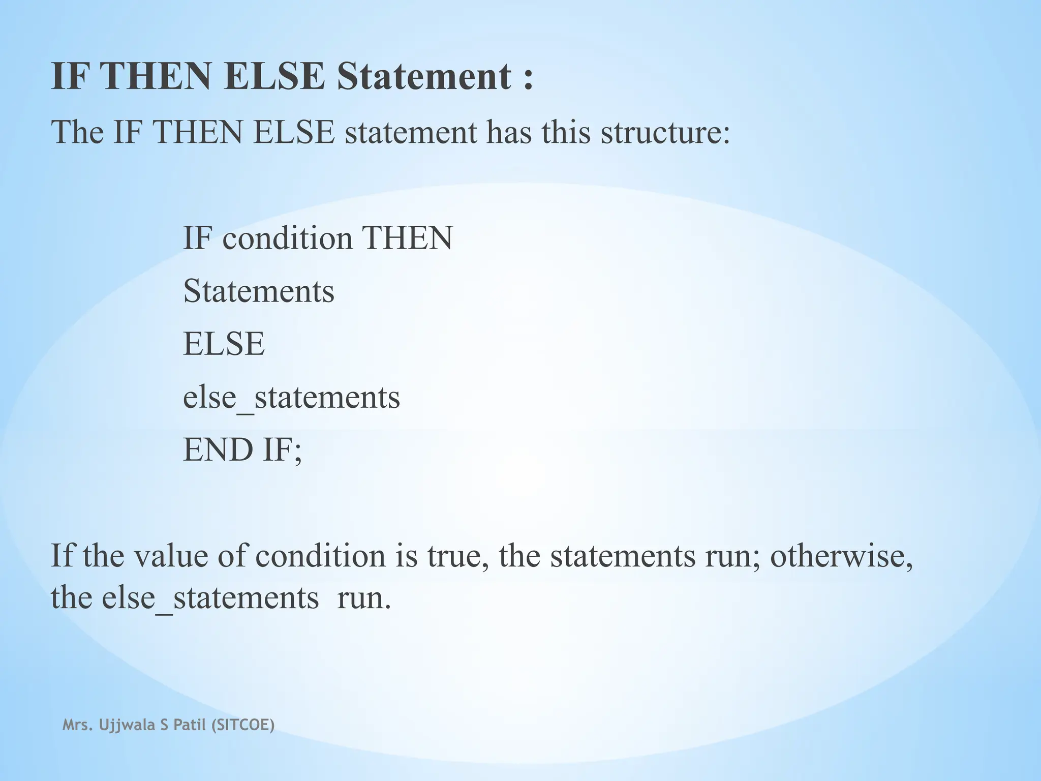 Mrs. Ujjwala S Patil (SITCOE)
IF THEN ELSE Statement :
The IF THEN ELSE statement has this structure:
IF condition THEN
Statements
ELSE
else_statements
END IF;
If the value of condition is true, the statements run; otherwise,
the else_statements run.
 
