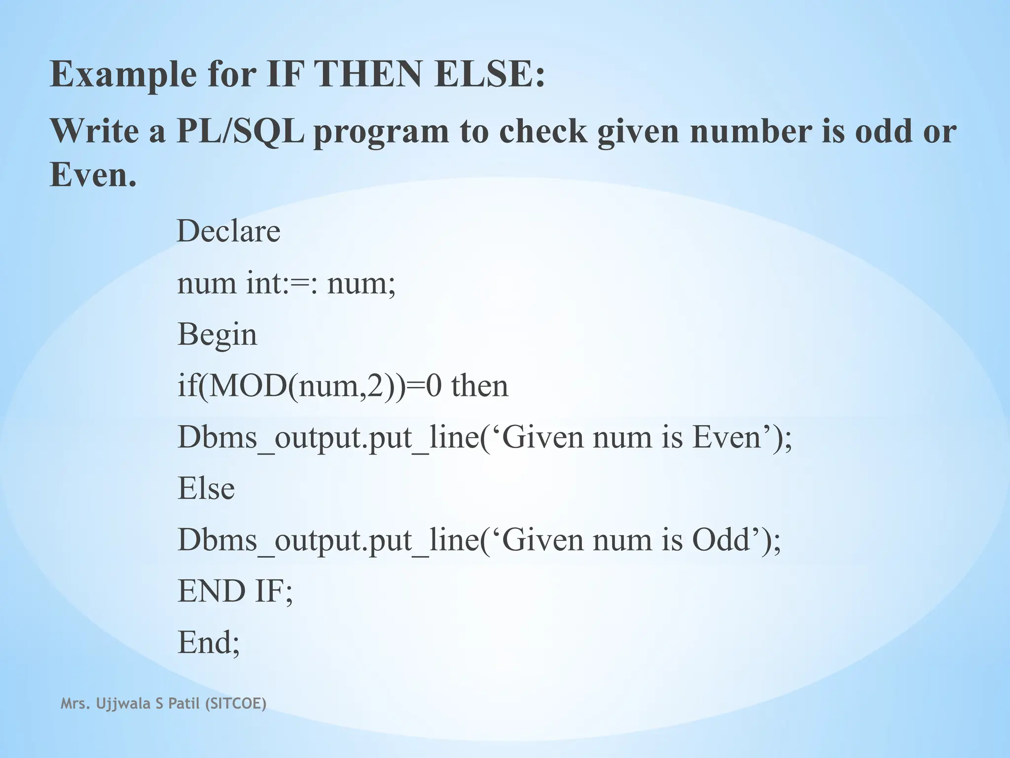 Mrs. Ujjwala S Patil (SITCOE)
Example for IF THEN ELSE:
Write a PL/SQL program to check given number is odd or
Even.
Declare
num int:=: num;
Begin
if(MOD(num,2))=0 then
Dbms_output.put_line(‘Given num is Even’);
Else
Dbms_output.put_line(‘Given num is Odd’);
END IF;
End;
 