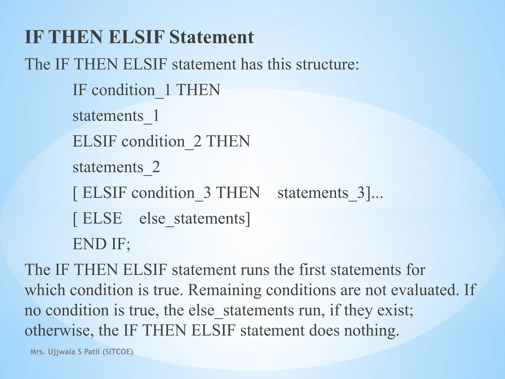 Mrs. Ujjwala S Patil (SITCOE)
IF THEN ELSIF Statement
The IF THEN ELSIF statement has this structure:
IF condition_1 THEN
statements_1
ELSIF condition_2 THEN
statements_2
[ ELSIF condition_3 THEN statements_3]...
[ ELSE else_statements]
END IF;
The IF THEN ELSIF statement runs the first statements for
which condition is true. Remaining conditions are not evaluated. If
no condition is true, the else_statements run, if they exist;
otherwise, the IF THEN ELSIF statement does nothing.
 