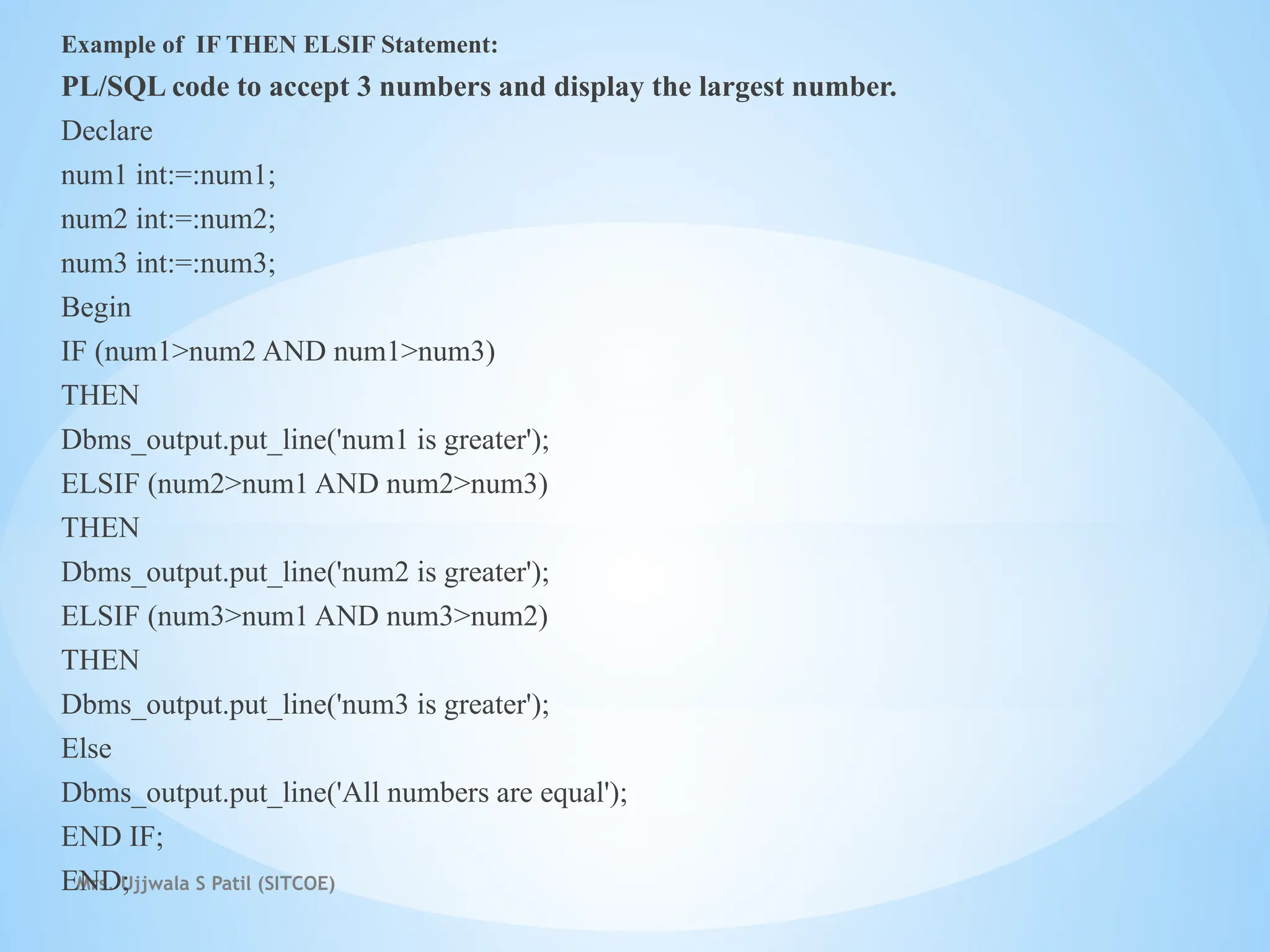 Mrs. Ujjwala S Patil (SITCOE)
Example of IF THEN ELSIF Statement:
PL/SQL code to accept 3 numbers and display the largest number.
Declare
num1 int:=:num1;
num2 int:=:num2;
num3 int:=:num3;
Begin
IF (num1>num2 AND num1>num3)
THEN
Dbms_output.put_line('num1 is greater');
ELSIF (num2>num1 AND num2>num3)
THEN
Dbms_output.put_line('num2 is greater');
ELSIF (num3>num1 AND num3>num2)
THEN
Dbms_output.put_line('num3 is greater');
Else
Dbms_output.put_line('All numbers are equal');
END IF;
END;
 