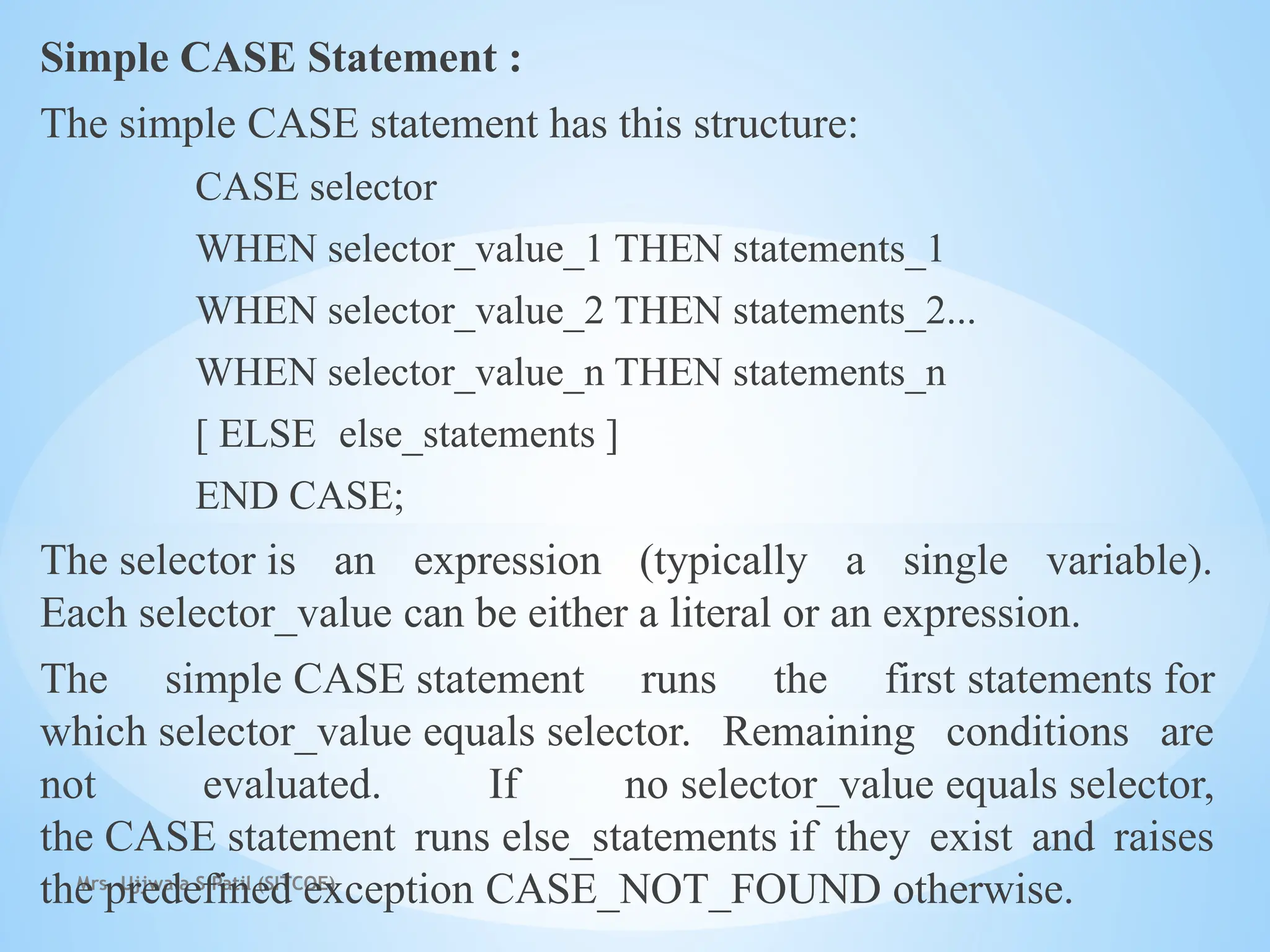Mrs. Ujjwala S Patil (SITCOE)
Simple CASE Statement :
The simple CASE statement has this structure:
CASE selector
WHEN selector_value_1 THEN statements_1
WHEN selector_value_2 THEN statements_2...
WHEN selector_value_n THEN statements_n
[ ELSE else_statements ]
END CASE;
The selector is an expression (typically a single variable).
Each selector_value can be either a literal or an expression.
The simple CASE statement runs the first statements for
which selector_value equals selector. Remaining conditions are
not evaluated. If no selector_value equals selector,
the CASE statement runs else_statements if they exist and raises
the predefined exception CASE_NOT_FOUND otherwise.
 