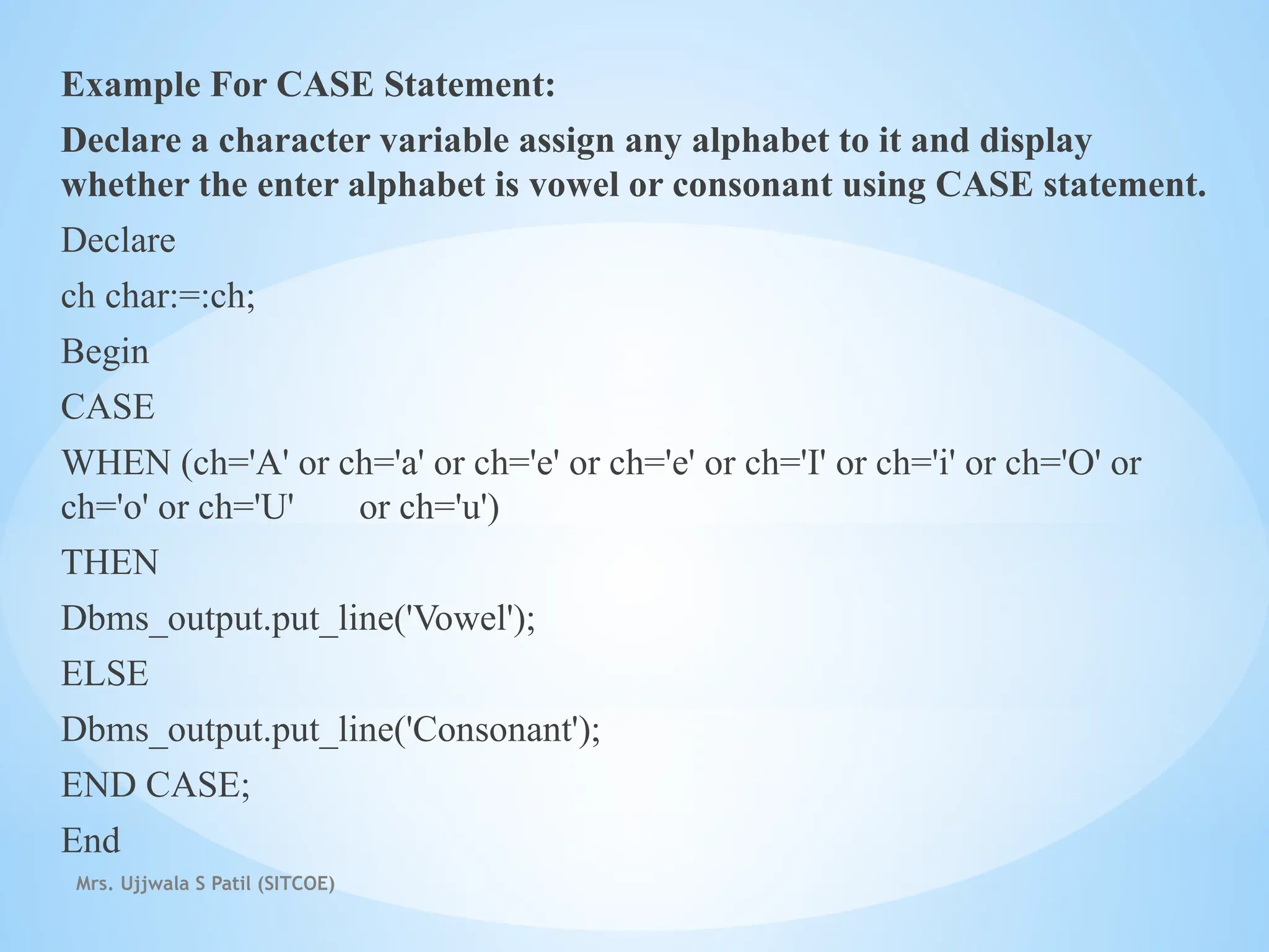 Mrs. Ujjwala S Patil (SITCOE)
Example For CASE Statement:
Declare a character variable assign any alphabet to it and display
whether the enter alphabet is vowel or consonant using CASE statement.
Declare
ch char:=:ch;
Begin
CASE
WHEN (ch='A' or ch='a' or ch='e' or ch='e' or ch='I' or ch='i' or ch='O' or
ch='o' or ch='U' or ch='u')
THEN
Dbms_output.put_line('Vowel');
ELSE
Dbms_output.put_line('Consonant');
END CASE;
End
 