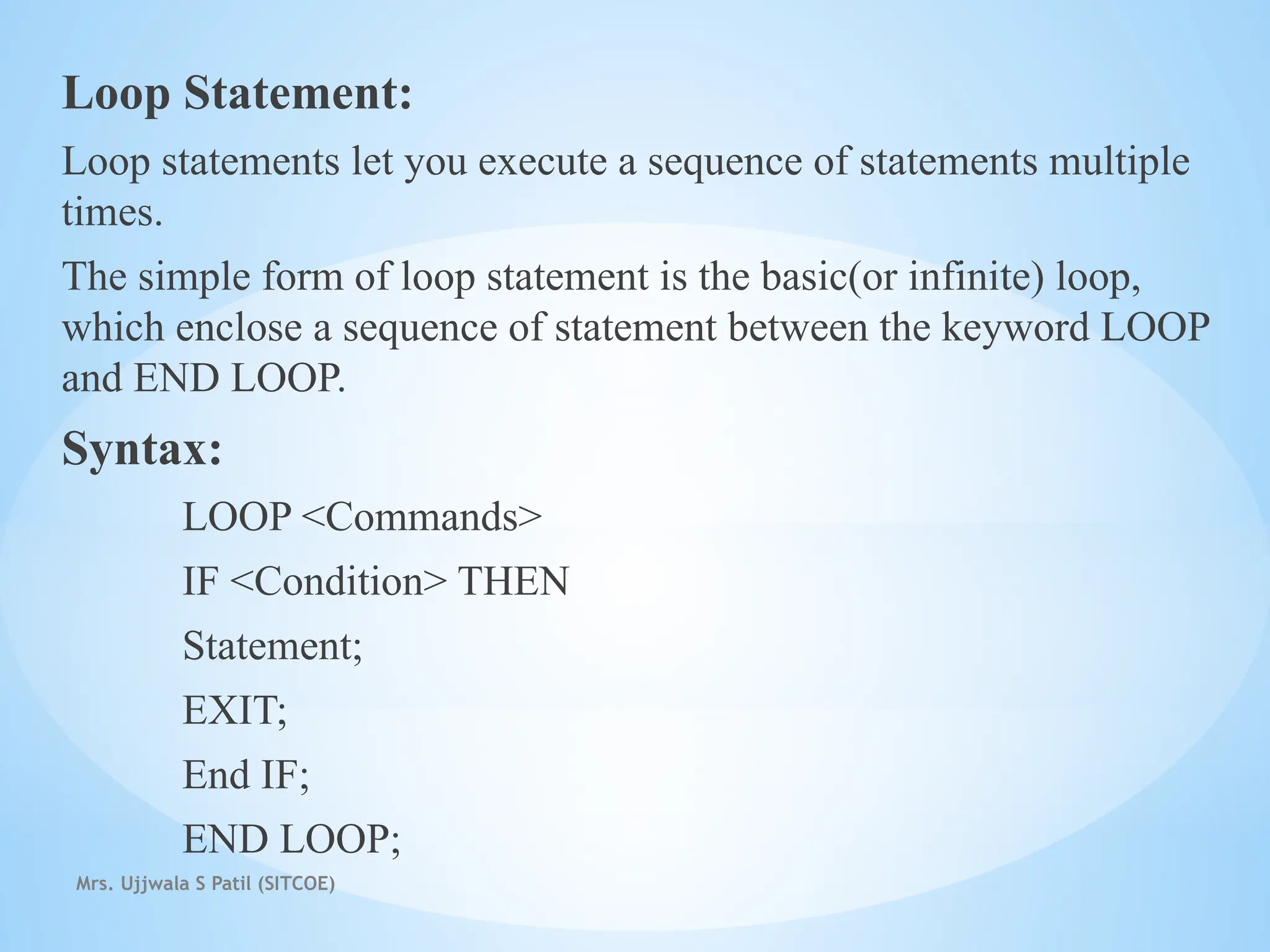 Mrs. Ujjwala S Patil (SITCOE)
Loop Statement:
Loop statements let you execute a sequence of statements multiple
times.
The simple form of loop statement is the basic(or infinite) loop,
which enclose a sequence of statement between the keyword LOOP
and END LOOP.
Syntax:
LOOP <Commands>
IF <Condition> THEN
Statement;
EXIT;
End IF;
END LOOP;
 