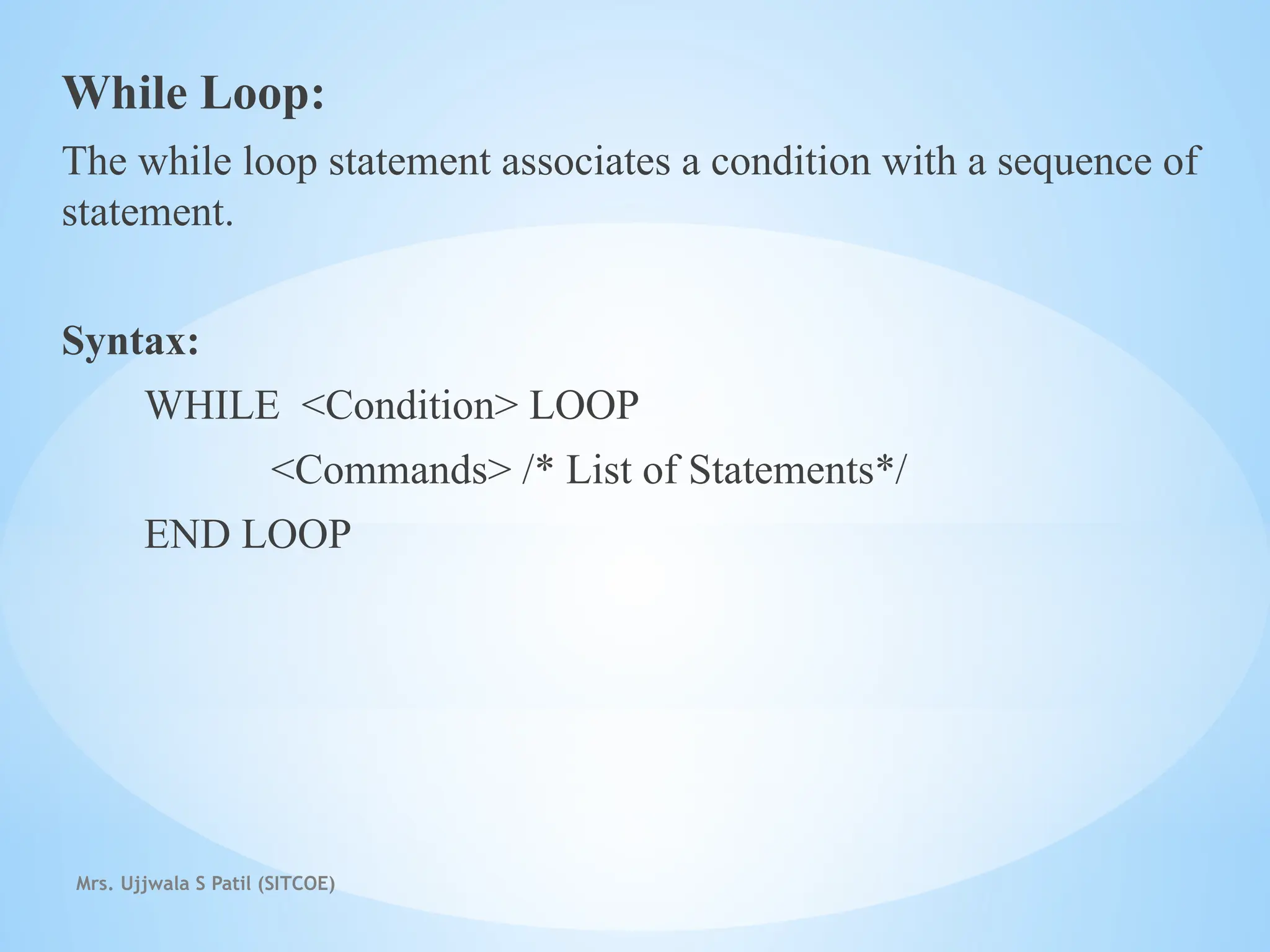 Mrs. Ujjwala S Patil (SITCOE)
While Loop:
The while loop statement associates a condition with a sequence of
statement.
Syntax:
WHILE <Condition> LOOP
<Commands> /* List of Statements*/
END LOOP
 