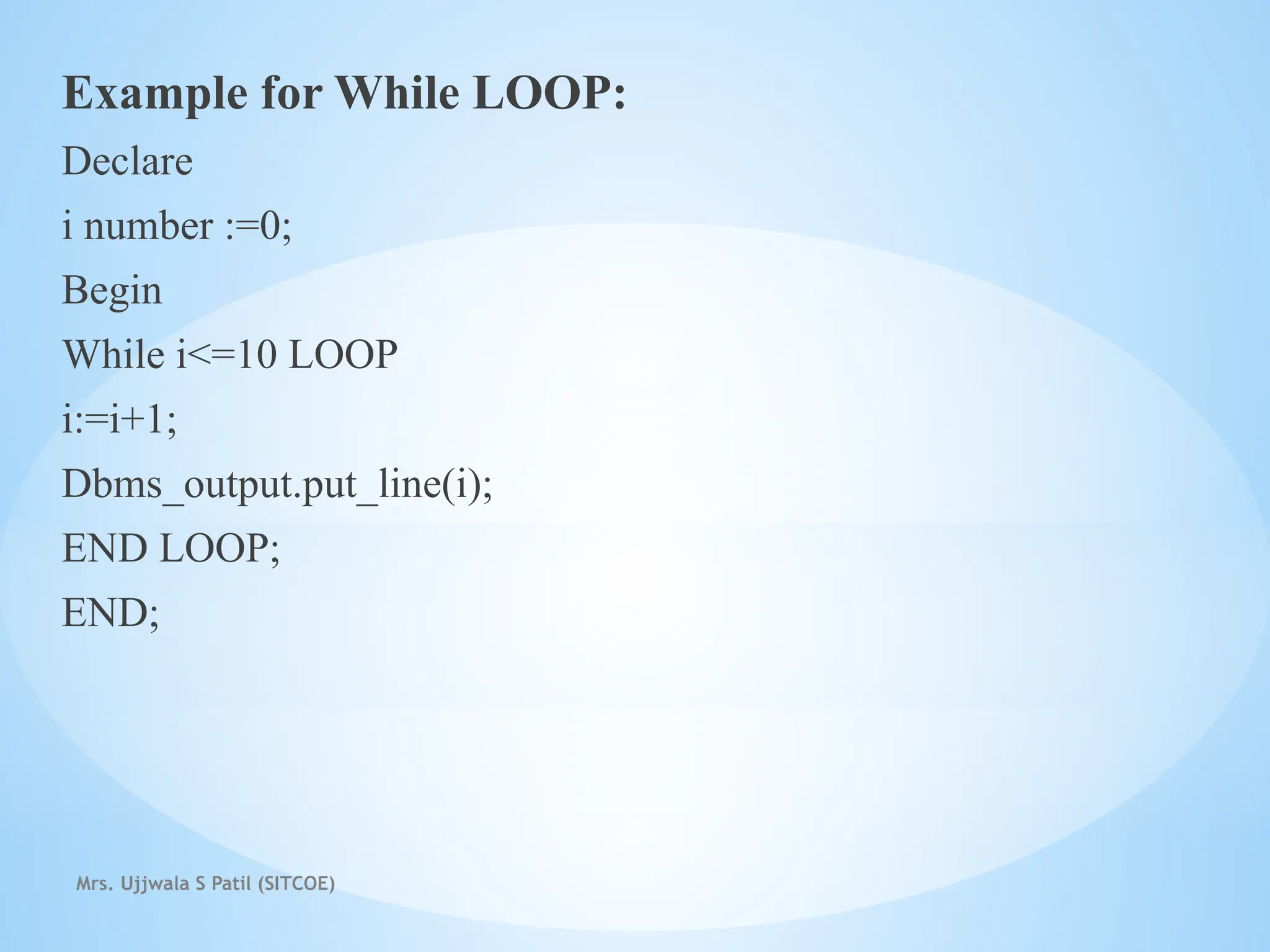 Mrs. Ujjwala S Patil (SITCOE)
Example for While LOOP:
Declare
i number :=0;
Begin
While i<=10 LOOP
i:=i+1;
Dbms_output.put_line(i);
END LOOP;
END;
 