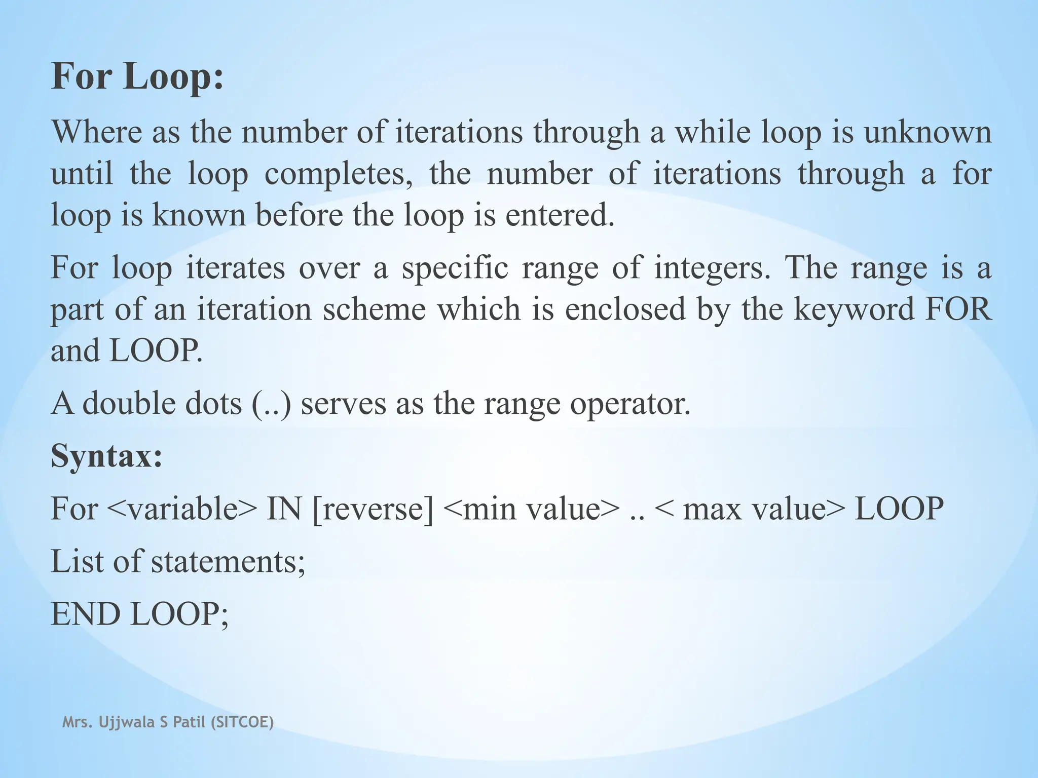 Mrs. Ujjwala S Patil (SITCOE)
For Loop:
Where as the number of iterations through a while loop is unknown
until the loop completes, the number of iterations through a for
loop is known before the loop is entered.
For loop iterates over a specific range of integers. The range is a
part of an iteration scheme which is enclosed by the keyword FOR
and LOOP.
A double dots (..) serves as the range operator.
Syntax:
For <variable> IN [reverse] <min value> .. < max value> LOOP
List of statements;
END LOOP;
 