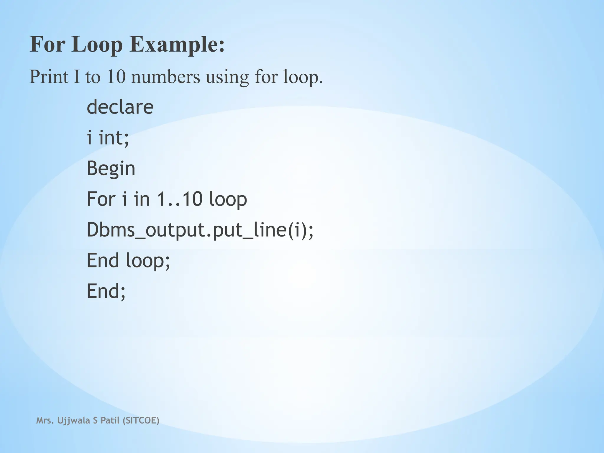 Mrs. Ujjwala S Patil (SITCOE)
For Loop Example:
Print I to 10 numbers using for loop.
declare
i int;
Begin
For i in 1..10 loop
Dbms_output.put_line(i);
End loop;
End;
 