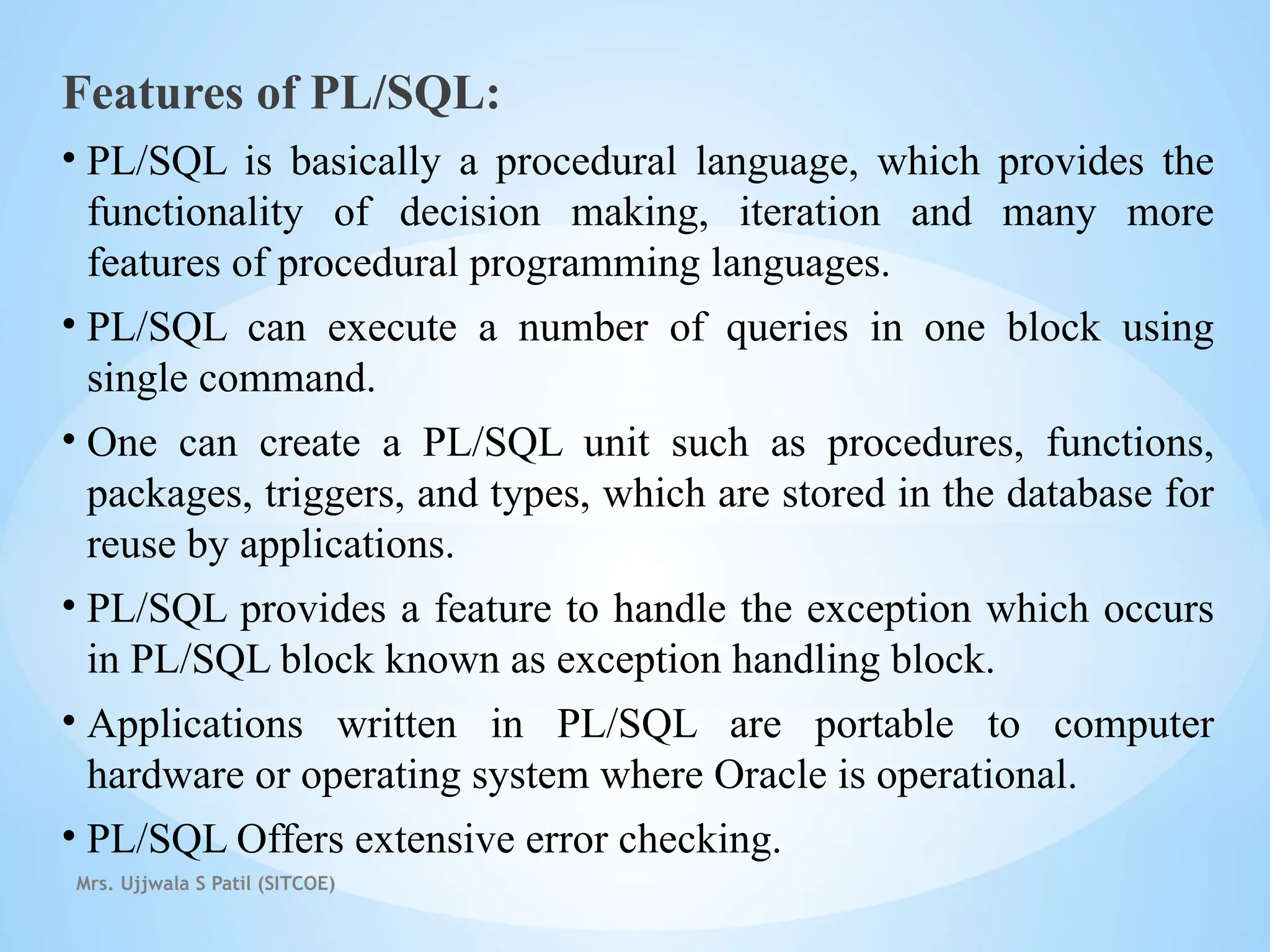 Mrs. Ujjwala S Patil (SITCOE)
Features of PL/SQL:
• PL/SQL is basically a procedural language, which provides the
functionality of decision making, iteration and many more
features of procedural programming languages.
• PL/SQL can execute a number of queries in one block using
single command.
• One can create a PL/SQL unit such as procedures, functions,
packages, triggers, and types, which are stored in the database for
reuse by applications.
• PL/SQL provides a feature to handle the exception which occurs
in PL/SQL block known as exception handling block.
• Applications written in PL/SQL are portable to computer
hardware or operating system where Oracle is operational.
• PL/SQL Offers extensive error checking.
 