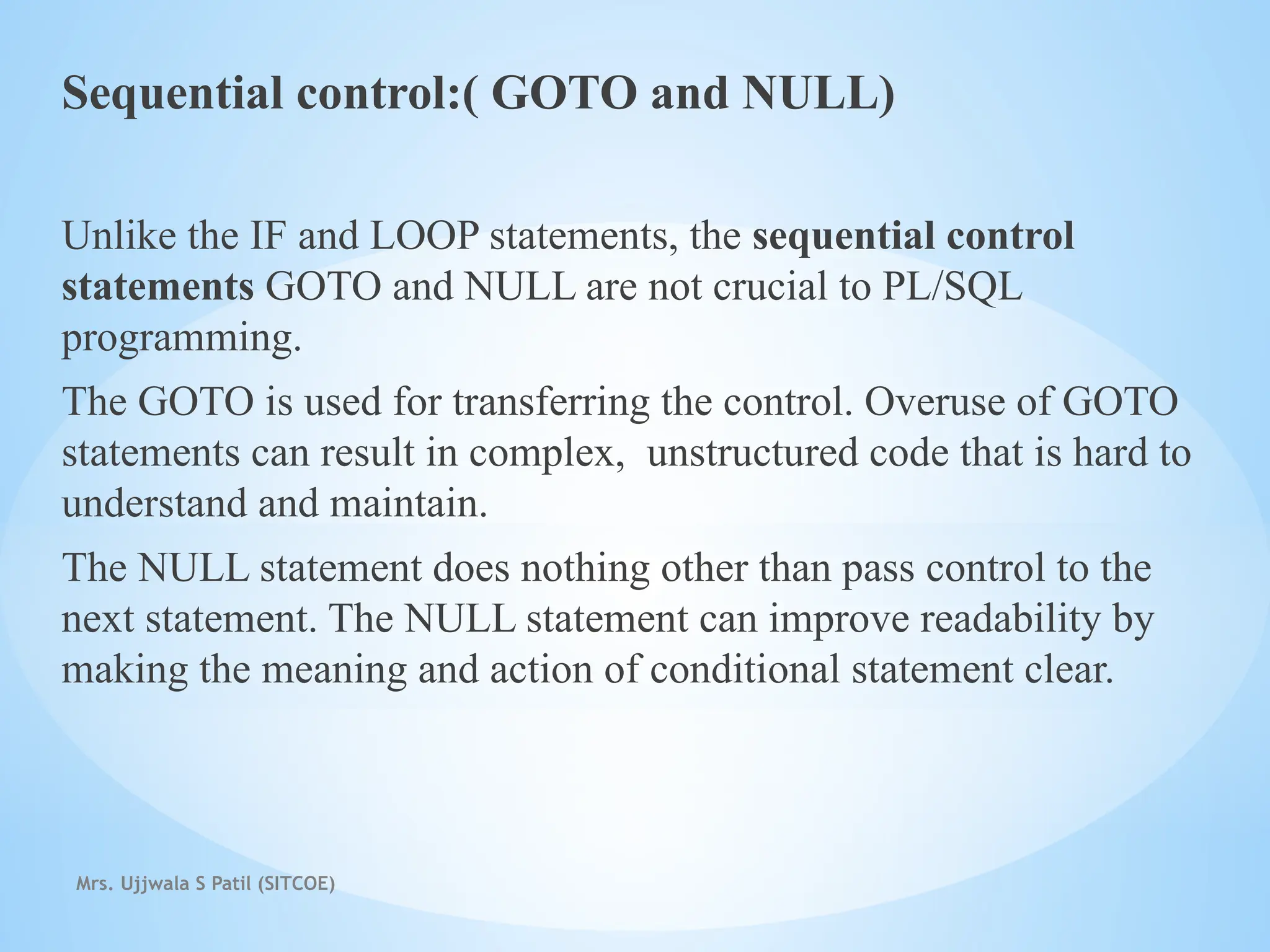 Mrs. Ujjwala S Patil (SITCOE)
Sequential control:( GOTO and NULL)
Unlike the IF and LOOP statements, the sequential control
statements GOTO and NULL are not crucial to PL/SQL
programming.
The GOTO is used for transferring the control. Overuse of GOTO
statements can result in complex, unstructured code that is hard to
understand and maintain.
The NULL statement does nothing other than pass control to the
next statement. The NULL statement can improve readability by
making the meaning and action of conditional statement clear.
 