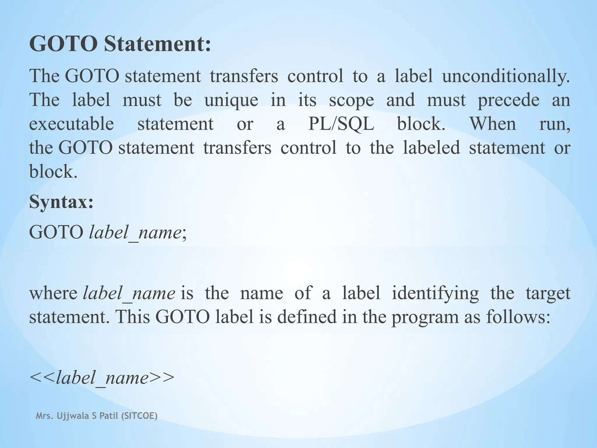 Mrs. Ujjwala S Patil (SITCOE)
GOTO Statement:
The GOTO statement transfers control to a label unconditionally.
The label must be unique in its scope and must precede an
executable statement or a PL/SQL block. When run,
the GOTO statement transfers control to the labeled statement or
block.
Syntax:
GOTO label_name;
where label_name is the name of a label identifying the target
statement. This GOTO label is defined in the program as follows:
<<label_name>>
 