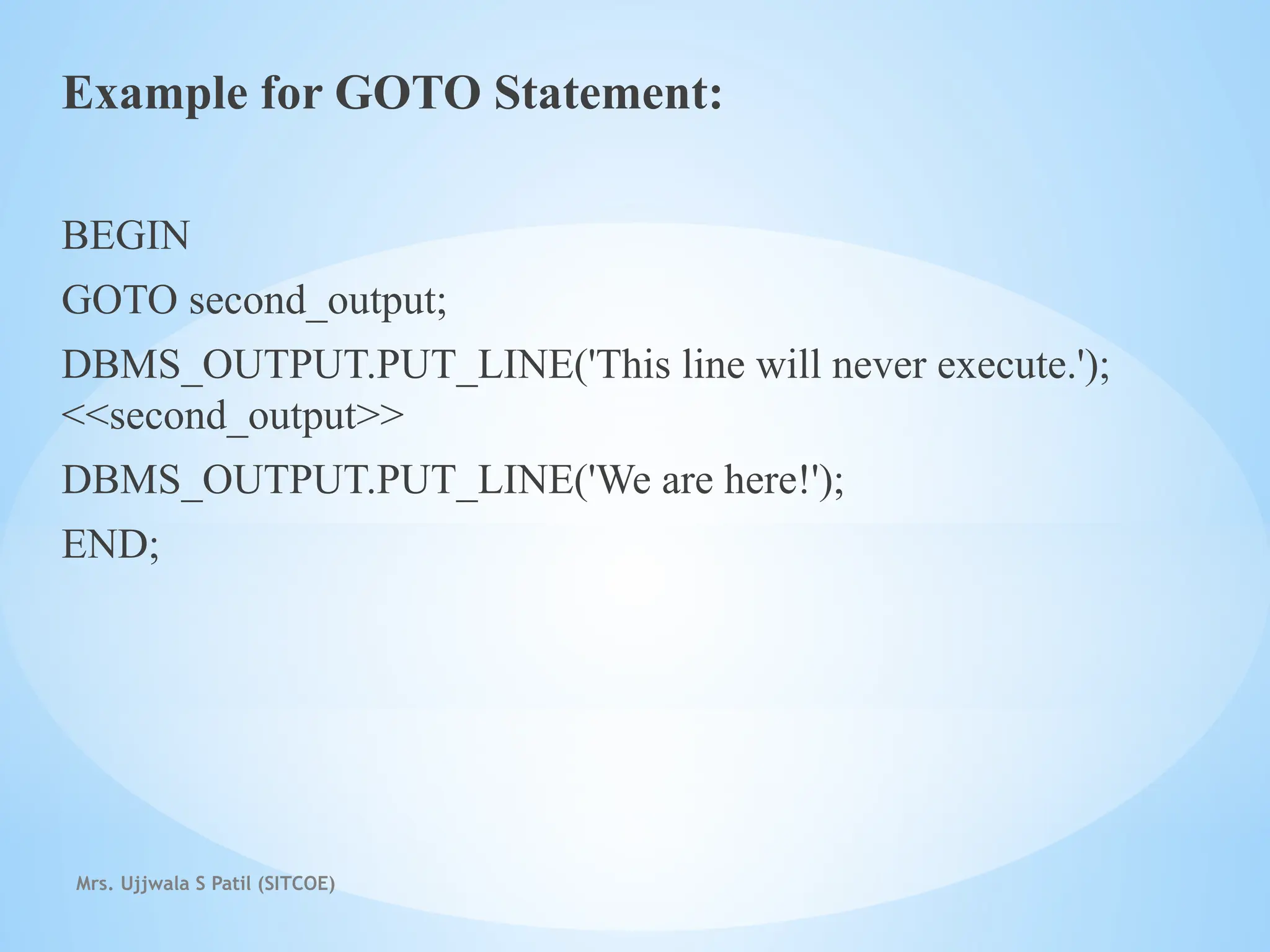 Mrs. Ujjwala S Patil (SITCOE)
Example for GOTO Statement:
BEGIN
GOTO second_output;
DBMS_OUTPUT.PUT_LINE('This line will never execute.');
<<second_output>>
DBMS_OUTPUT.PUT_LINE('We are here!');
END;
 