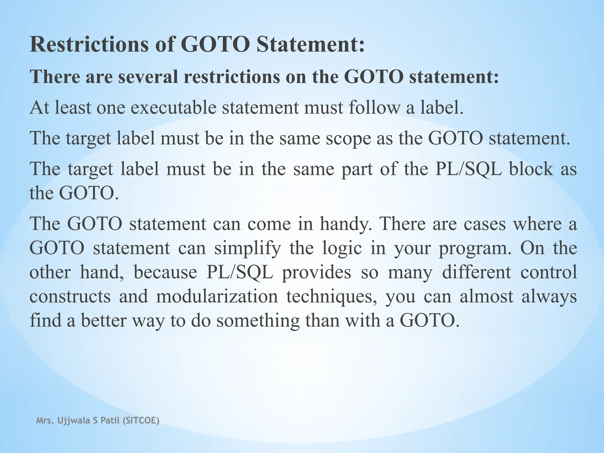 Mrs. Ujjwala S Patil (SITCOE)
Restrictions of GOTO Statement:
There are several restrictions on the GOTO statement:
At least one executable statement must follow a label.
The target label must be in the same scope as the GOTO statement.
The target label must be in the same part of the PL/SQL block as
the GOTO.
The GOTO statement can come in handy. There are cases where a
GOTO statement can simplify the logic in your program. On the
other hand, because PL/SQL provides so many different control
constructs and modularization techniques, you can almost always
find a better way to do something than with a GOTO.
 