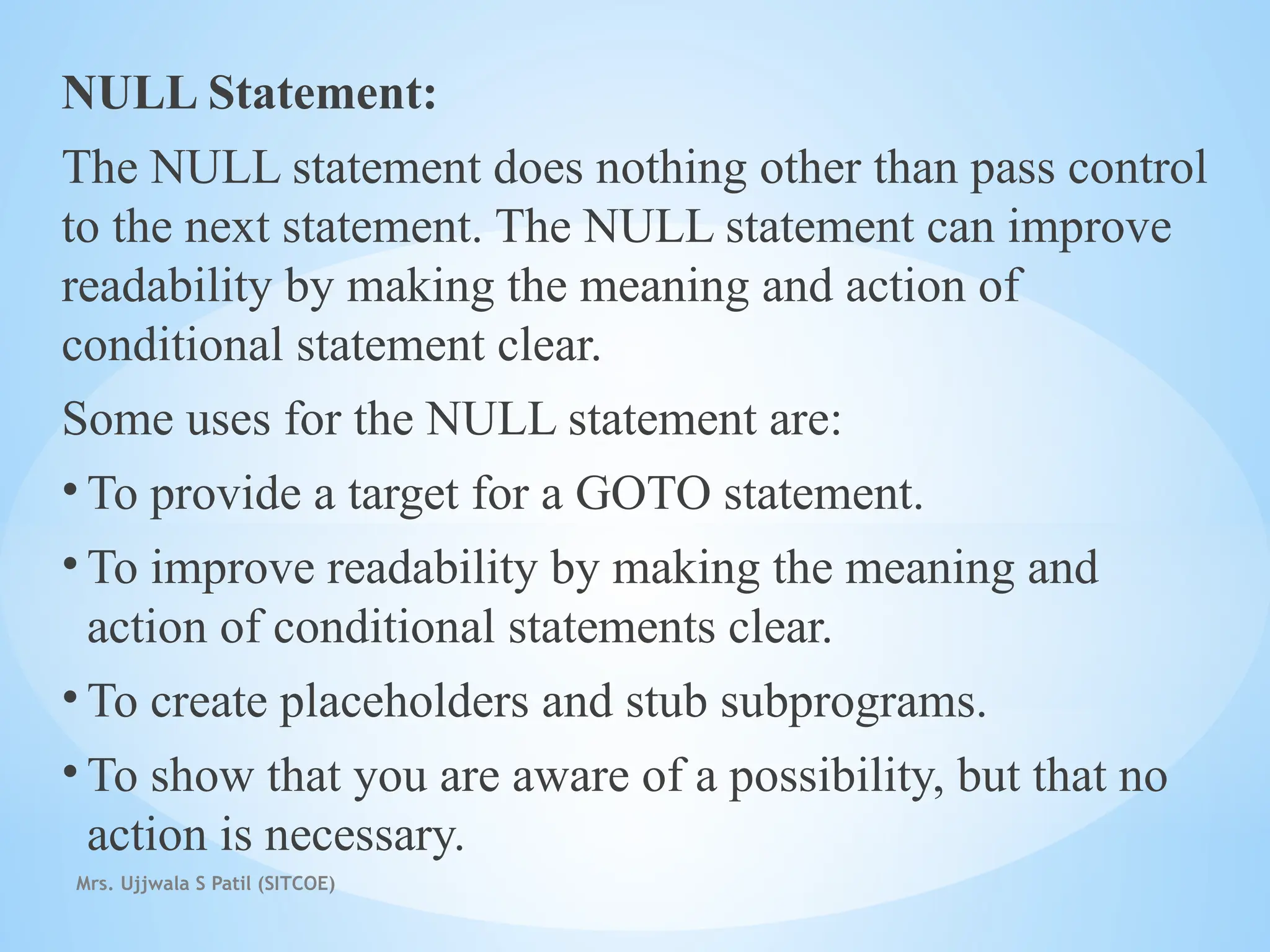 Mrs. Ujjwala S Patil (SITCOE)
NULL Statement:
The NULL statement does nothing other than pass control
to the next statement. The NULL statement can improve
readability by making the meaning and action of
conditional statement clear.
Some uses for the NULL statement are:
• To provide a target for a GOTO statement.
• To improve readability by making the meaning and
action of conditional statements clear.
• To create placeholders and stub subprograms.
• To show that you are aware of a possibility, but that no
action is necessary.
 