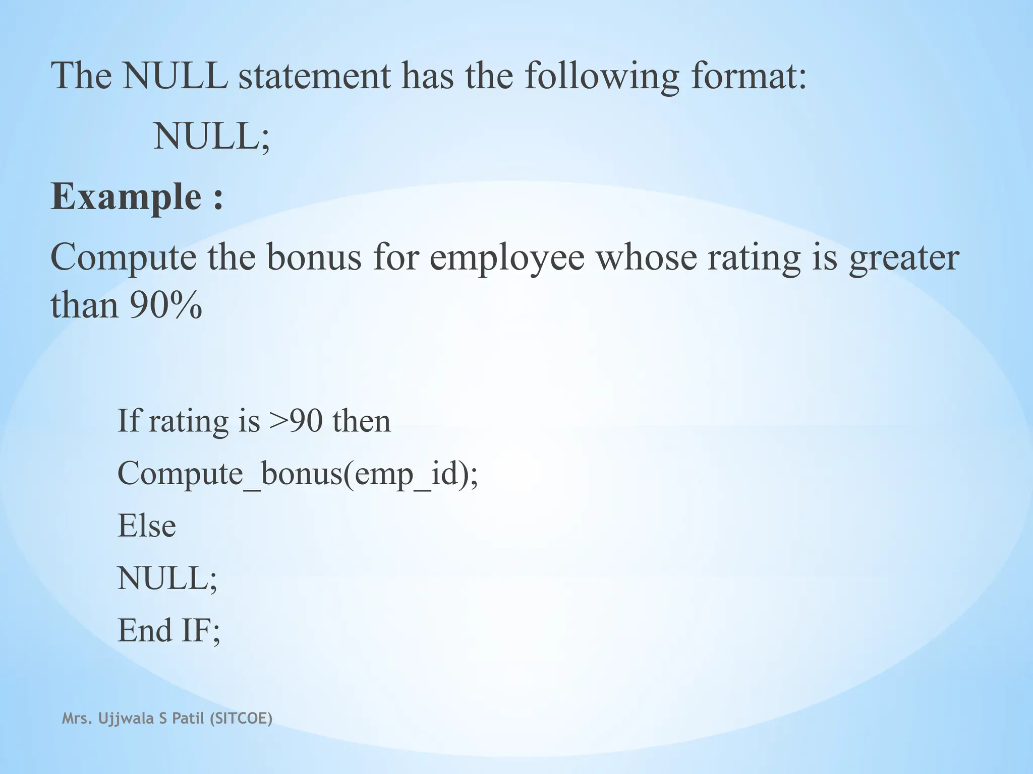 Mrs. Ujjwala S Patil (SITCOE)
The NULL statement has the following format:
NULL;
Example :
Compute the bonus for employee whose rating is greater
than 90%
If rating is >90 then
Compute_bonus(emp_id);
Else
NULL;
End IF;
 