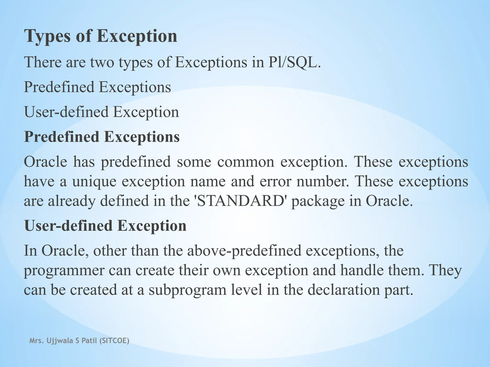 Mrs. Ujjwala S Patil (SITCOE)
Types of Exception
There are two types of Exceptions in Pl/SQL.
Predefined Exceptions
User-defined Exception
Predefined Exceptions
Oracle has predefined some common exception. These exceptions
have a unique exception name and error number. These exceptions
are already defined in the 'STANDARD' package in Oracle.
User-defined Exception
In Oracle, other than the above-predefined exceptions, the
programmer can create their own exception and handle them. They
can be created at a subprogram level in the declaration part.
 