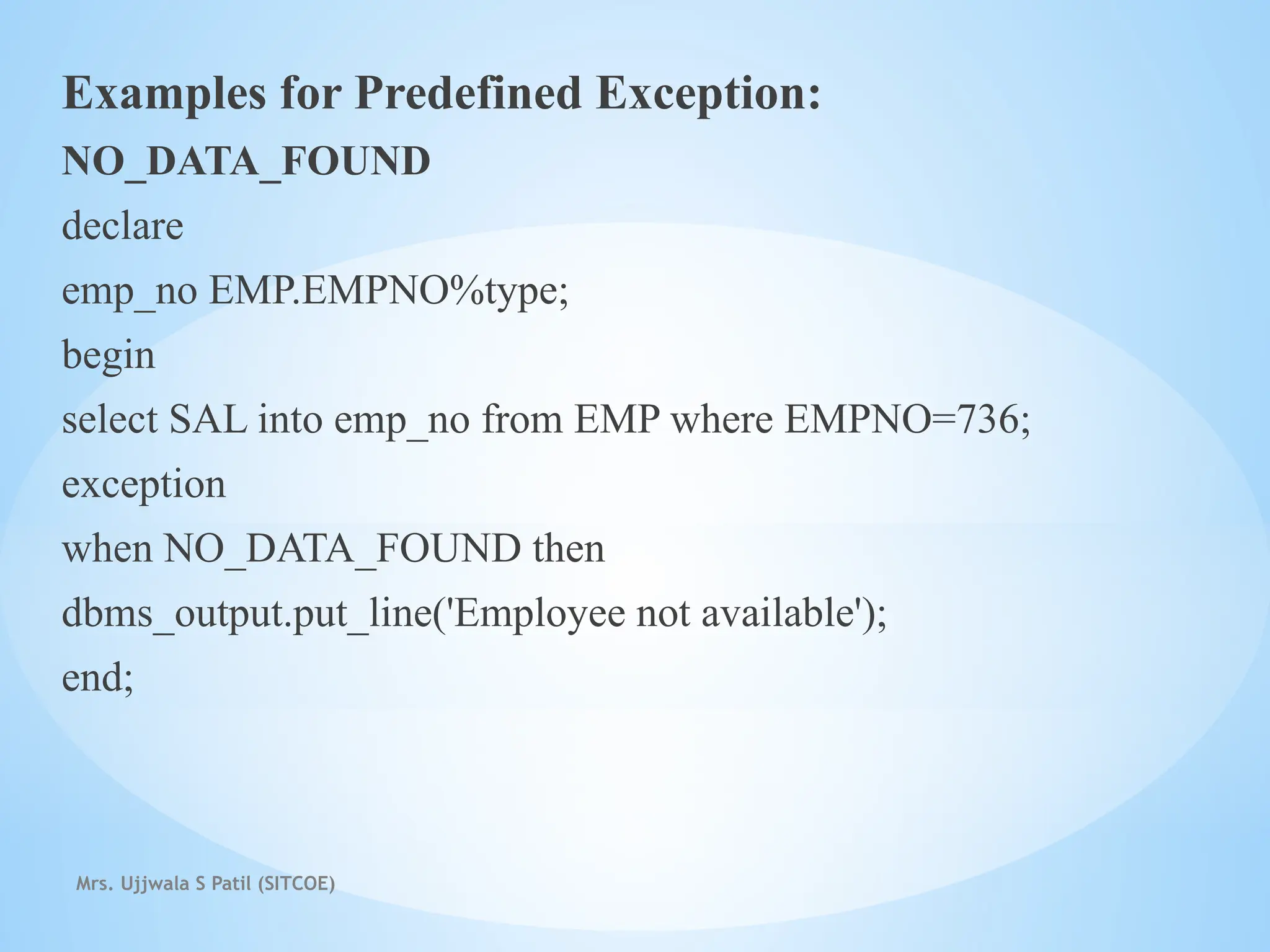 Mrs. Ujjwala S Patil (SITCOE)
Examples for Predefined Exception:
NO_DATA_FOUND
declare
emp_no EMP.EMPNO%type;
begin
select SAL into emp_no from EMP where EMPNO=736;
exception
when NO_DATA_FOUND then
dbms_output.put_line('Employee not available');
end;
 