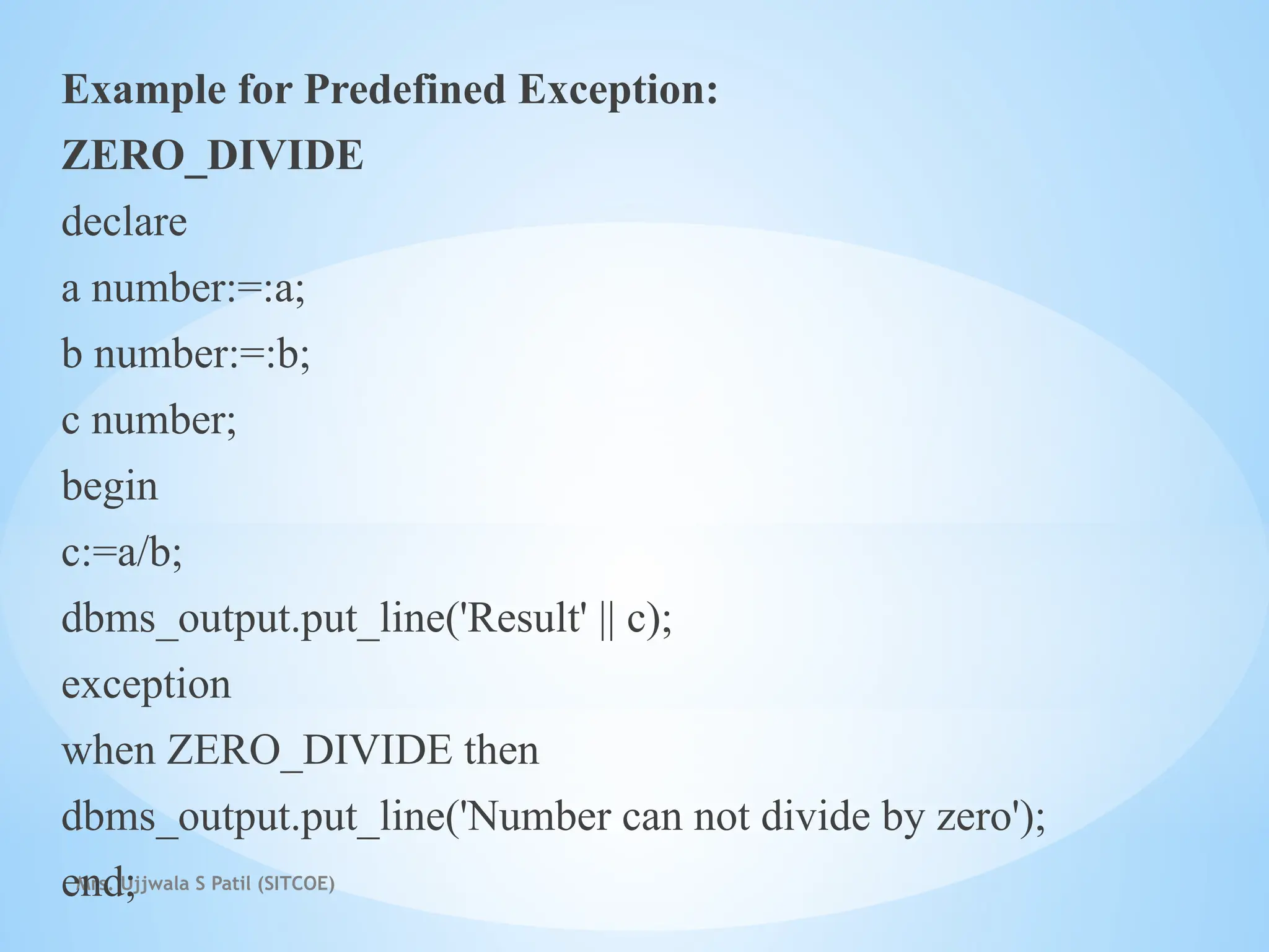 Mrs. Ujjwala S Patil (SITCOE)
Example for Predefined Exception:
ZERO_DIVIDE
declare
a number:=:a;
b number:=:b;
c number;
begin
c:=a/b;
dbms_output.put_line('Result' || c);
exception
when ZERO_DIVIDE then
dbms_output.put_line('Number can not divide by zero');
end;
 
