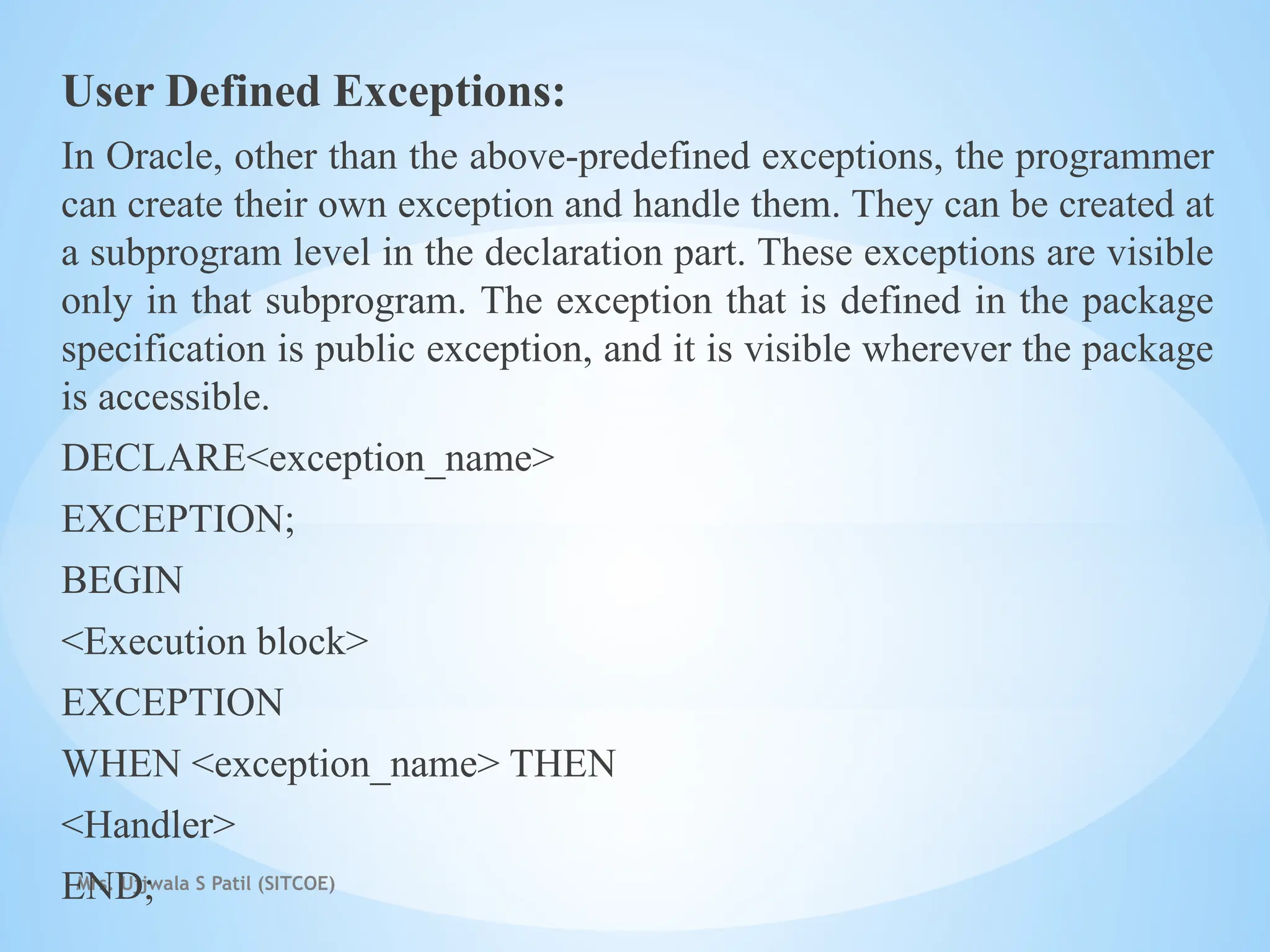 Mrs. Ujjwala S Patil (SITCOE)
User Defined Exceptions:
In Oracle, other than the above-predefined exceptions, the programmer
can create their own exception and handle them. They can be created at
a subprogram level in the declaration part. These exceptions are visible
only in that subprogram. The exception that is defined in the package
specification is public exception, and it is visible wherever the package
is accessible.
DECLARE<exception_name>
EXCEPTION;
BEGIN
<Execution block>
EXCEPTION
WHEN <exception_name> THEN
<Handler>
END;
 