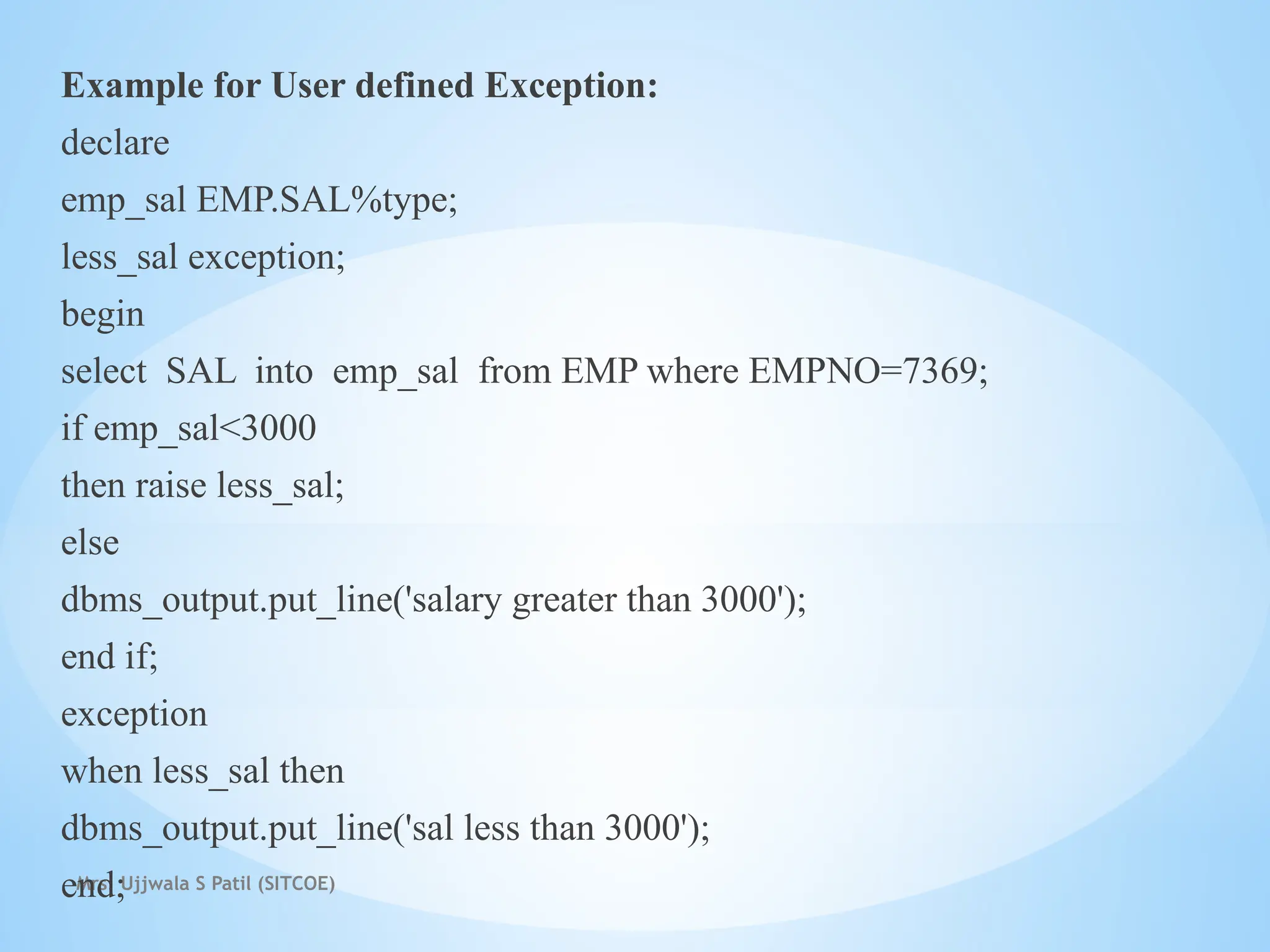 Mrs. Ujjwala S Patil (SITCOE)
Example for User defined Exception:
declare
emp_sal EMP.SAL%type;
less_sal exception;
begin
select SAL into emp_sal from EMP where EMPNO=7369;
if emp_sal<3000
then raise less_sal;
else
dbms_output.put_line('salary greater than 3000');
end if;
exception
when less_sal then
dbms_output.put_line('sal less than 3000');
end;
 