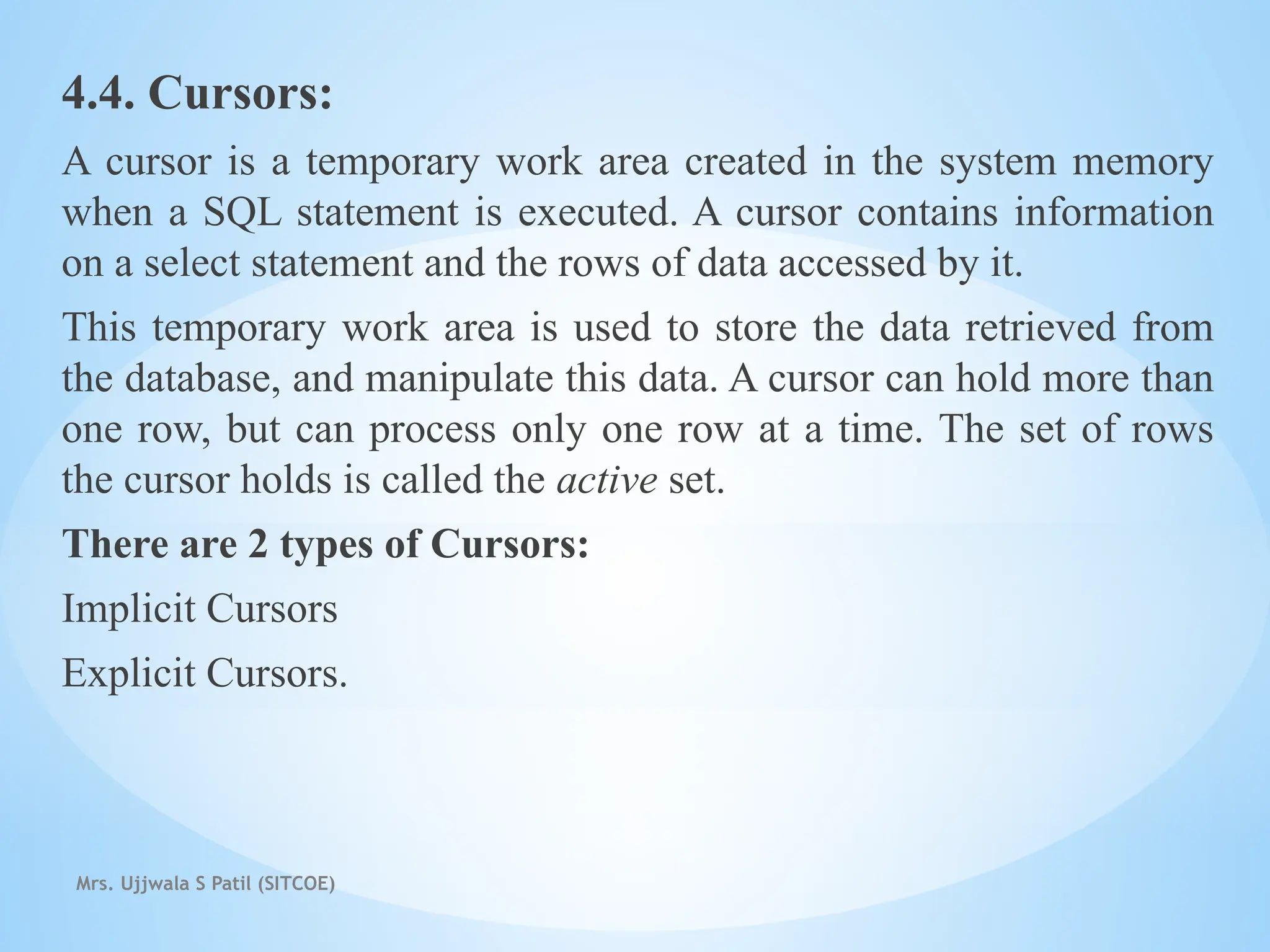 Mrs. Ujjwala S Patil (SITCOE)
4.4. Cursors:
A cursor is a temporary work area created in the system memory
when a SQL statement is executed. A cursor contains information
on a select statement and the rows of data accessed by it.
This temporary work area is used to store the data retrieved from
the database, and manipulate this data. A cursor can hold more than
one row, but can process only one row at a time. The set of rows
the cursor holds is called the active set.
There are 2 types of Cursors:
Implicit Cursors
Explicit Cursors.
 