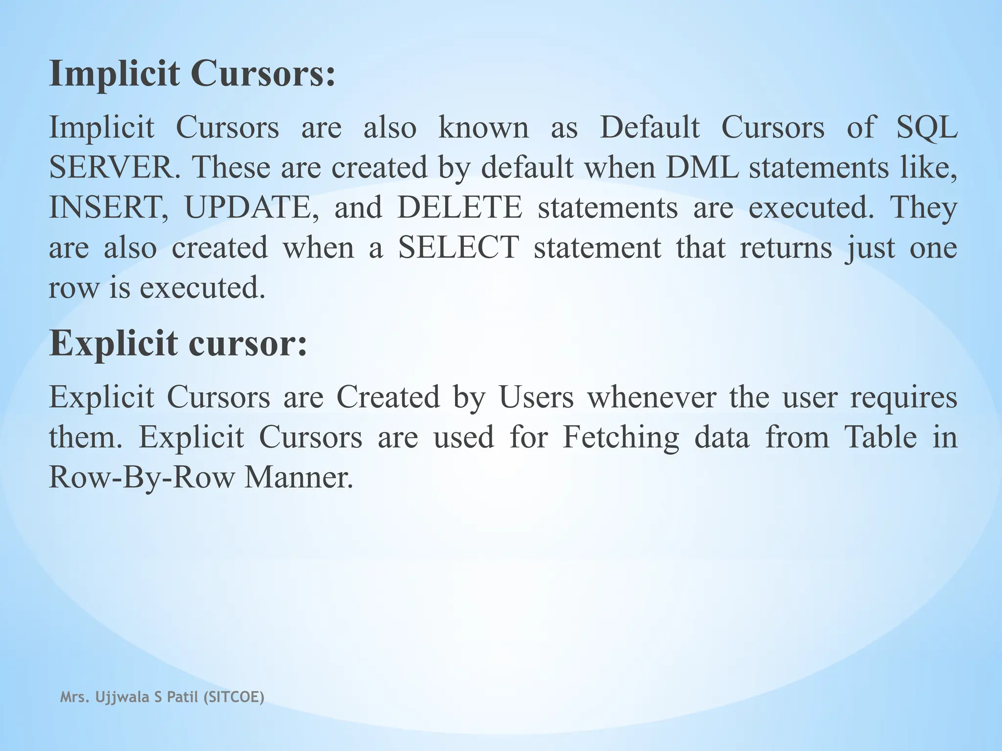 Mrs. Ujjwala S Patil (SITCOE)
Implicit Cursors:
Implicit Cursors are also known as Default Cursors of SQL
SERVER. These are created by default when DML statements like,
INSERT, UPDATE, and DELETE statements are executed. They
are also created when a SELECT statement that returns just one
row is executed.
Explicit cursor:
Explicit Cursors are Created by Users whenever the user requires
them. Explicit Cursors are used for Fetching data from Table in
Row-By-Row Manner.
 