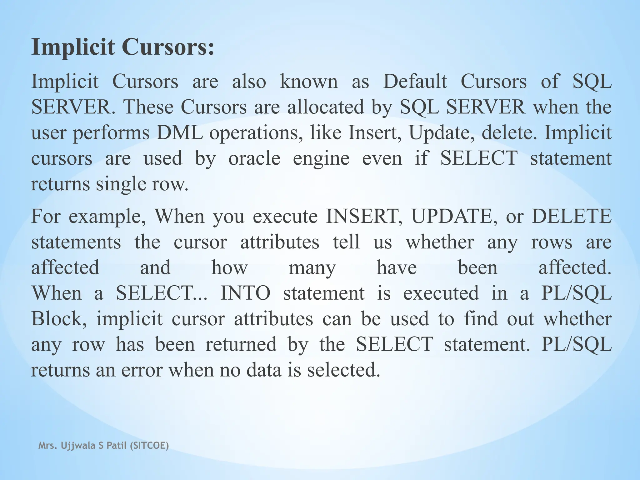 Mrs. Ujjwala S Patil (SITCOE)
Implicit Cursors:
Implicit Cursors are also known as Default Cursors of SQL
SERVER. These Cursors are allocated by SQL SERVER when the
user performs DML operations, like Insert, Update, delete. Implicit
cursors are used by oracle engine even if SELECT statement
returns single row.
For example, When you execute INSERT, UPDATE, or DELETE
statements the cursor attributes tell us whether any rows are
affected and how many have been affected.
When a SELECT... INTO statement is executed in a PL/SQL
Block, implicit cursor attributes can be used to find out whether
any row has been returned by the SELECT statement. PL/SQL
returns an error when no data is selected.
 