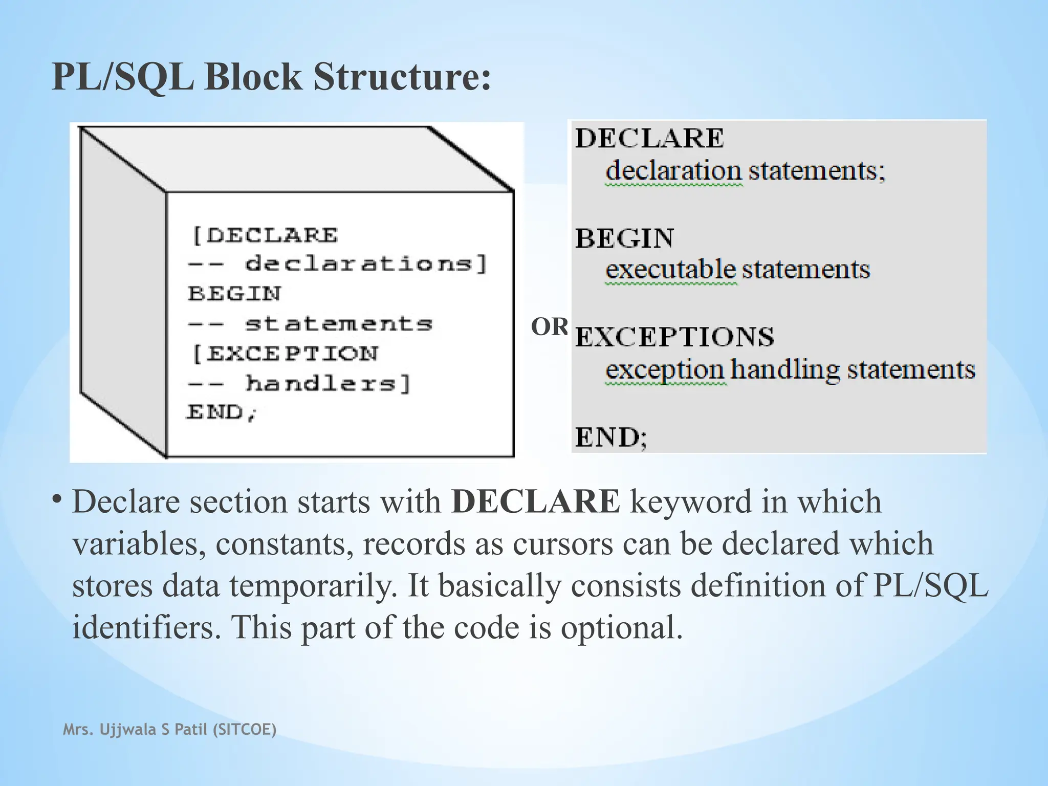 Mrs. Ujjwala S Patil (SITCOE)
PL/SQL Block Structure:
OR
• Declare section starts with DECLARE keyword in which
variables, constants, records as cursors can be declared which
stores data temporarily. It basically consists definition of PL/SQL
identifiers. This part of the code is optional.
 
