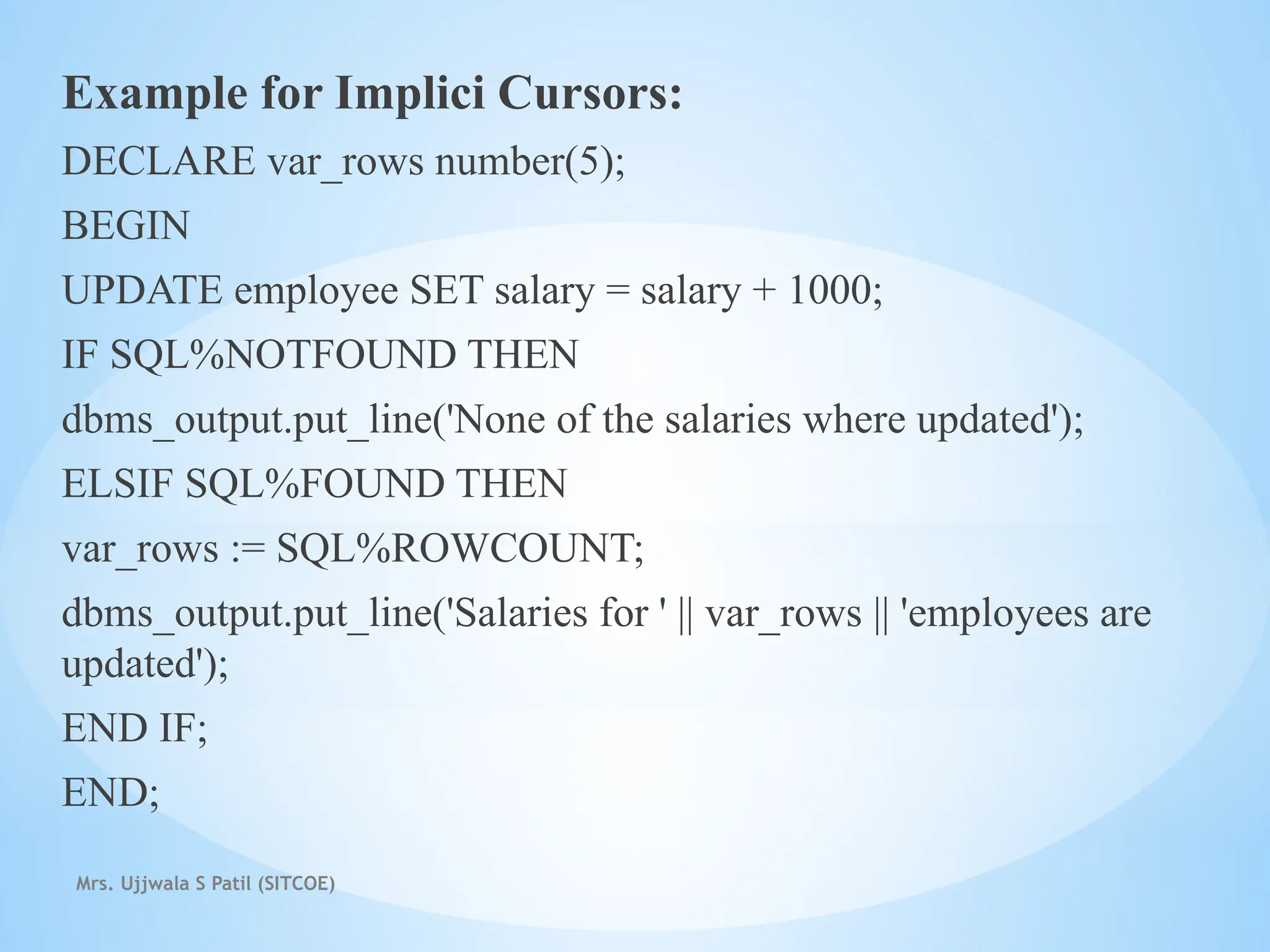 Mrs. Ujjwala S Patil (SITCOE)
Example for Implici Cursors:
DECLARE var_rows number(5);
BEGIN
UPDATE employee SET salary = salary + 1000;
IF SQL%NOTFOUND THEN
dbms_output.put_line('None of the salaries where updated');
ELSIF SQL%FOUND THEN
var_rows := SQL%ROWCOUNT;
dbms_output.put_line('Salaries for ' || var_rows || 'employees are
updated');
END IF;
END;
 