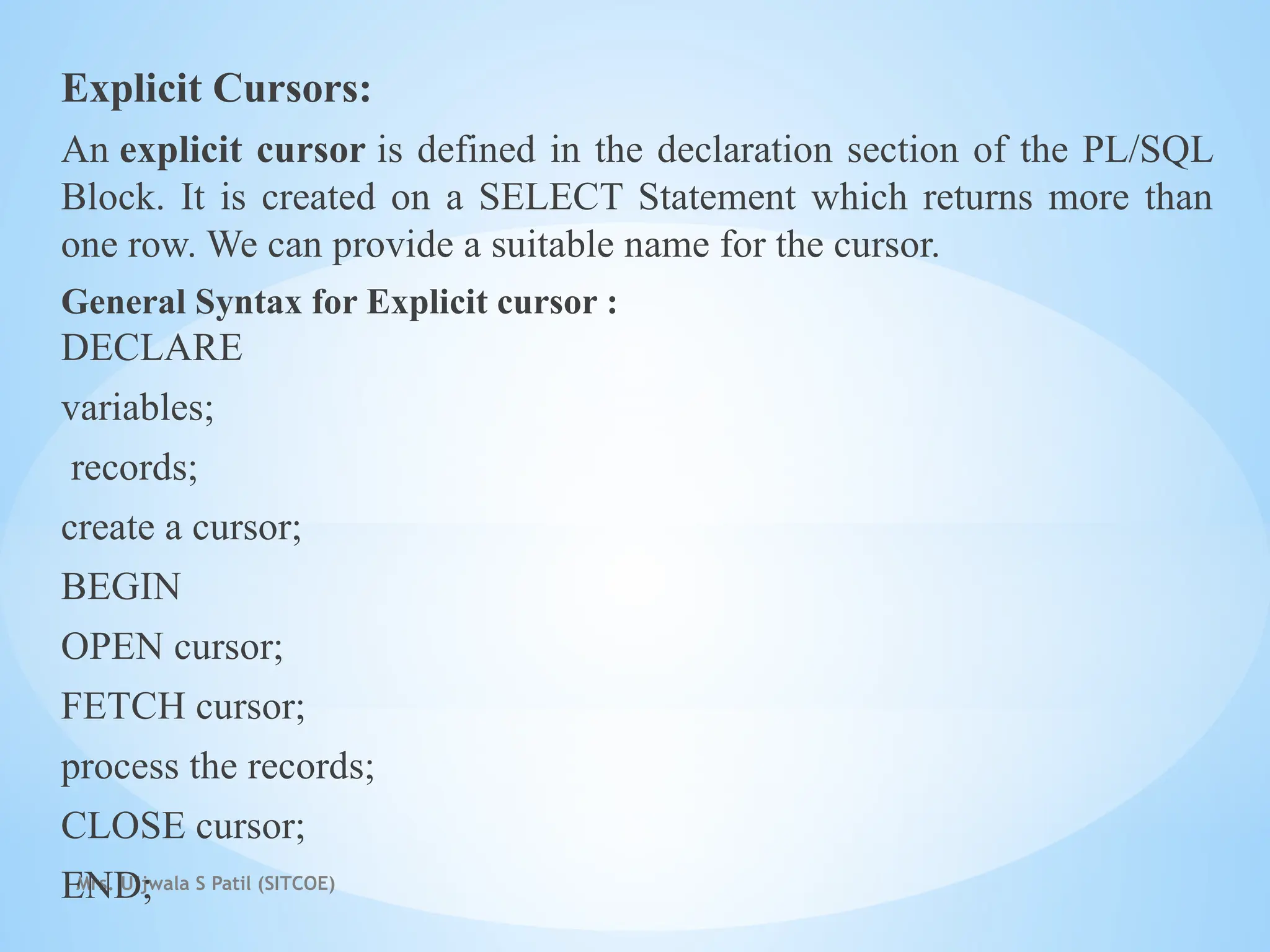 Mrs. Ujjwala S Patil (SITCOE)
Explicit Cursors:
An explicit cursor is defined in the declaration section of the PL/SQL
Block. It is created on a SELECT Statement which returns more than
one row. We can provide a suitable name for the cursor.
General Syntax for Explicit cursor :
DECLARE
variables;
records;
create a cursor;
BEGIN
OPEN cursor;
FETCH cursor;
process the records;
CLOSE cursor;
END;
 