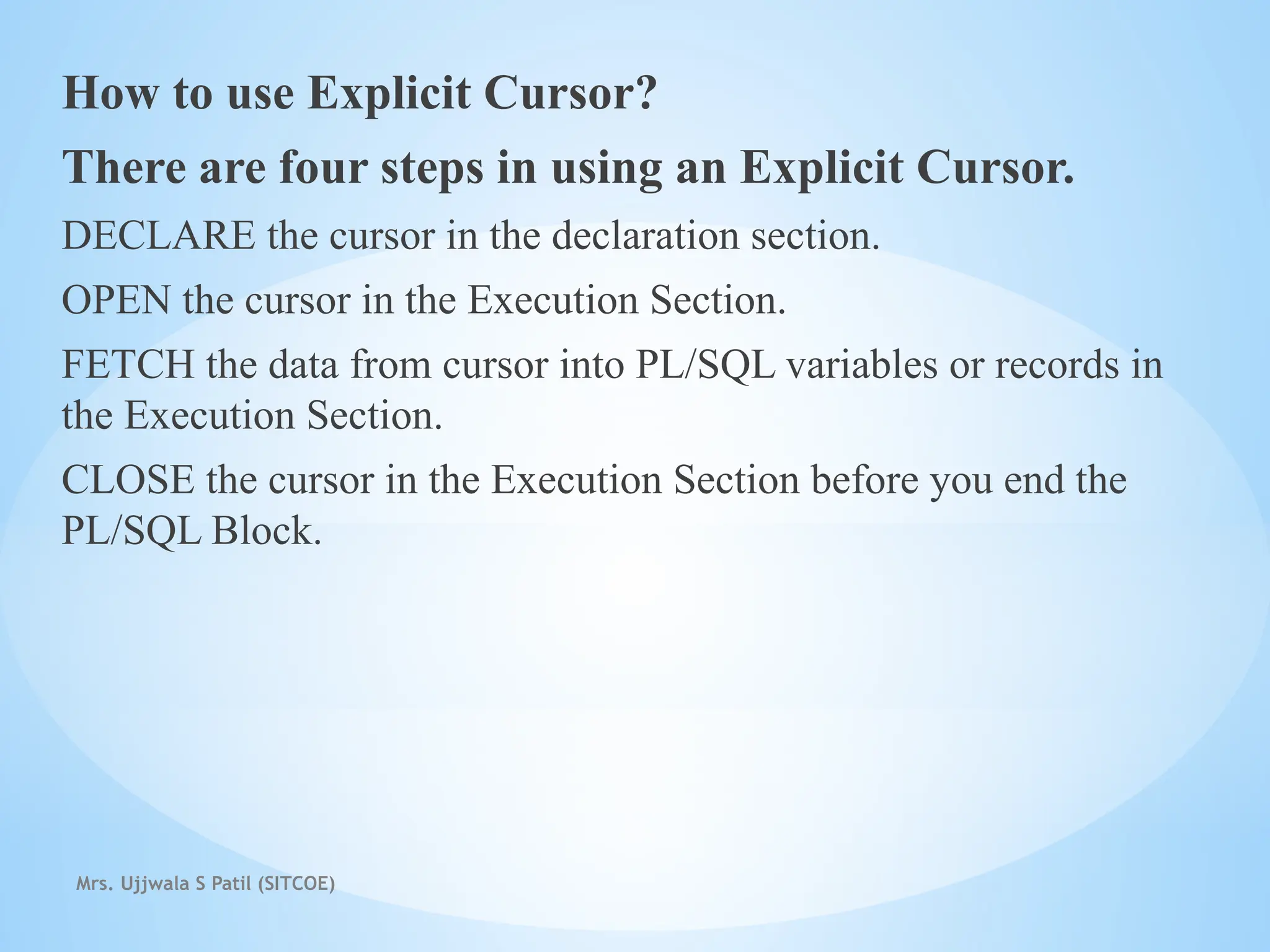 Mrs. Ujjwala S Patil (SITCOE)
How to use Explicit Cursor?
There are four steps in using an Explicit Cursor.
DECLARE the cursor in the declaration section.
OPEN the cursor in the Execution Section.
FETCH the data from cursor into PL/SQL variables or records in
the Execution Section.
CLOSE the cursor in the Execution Section before you end the
PL/SQL Block.
 