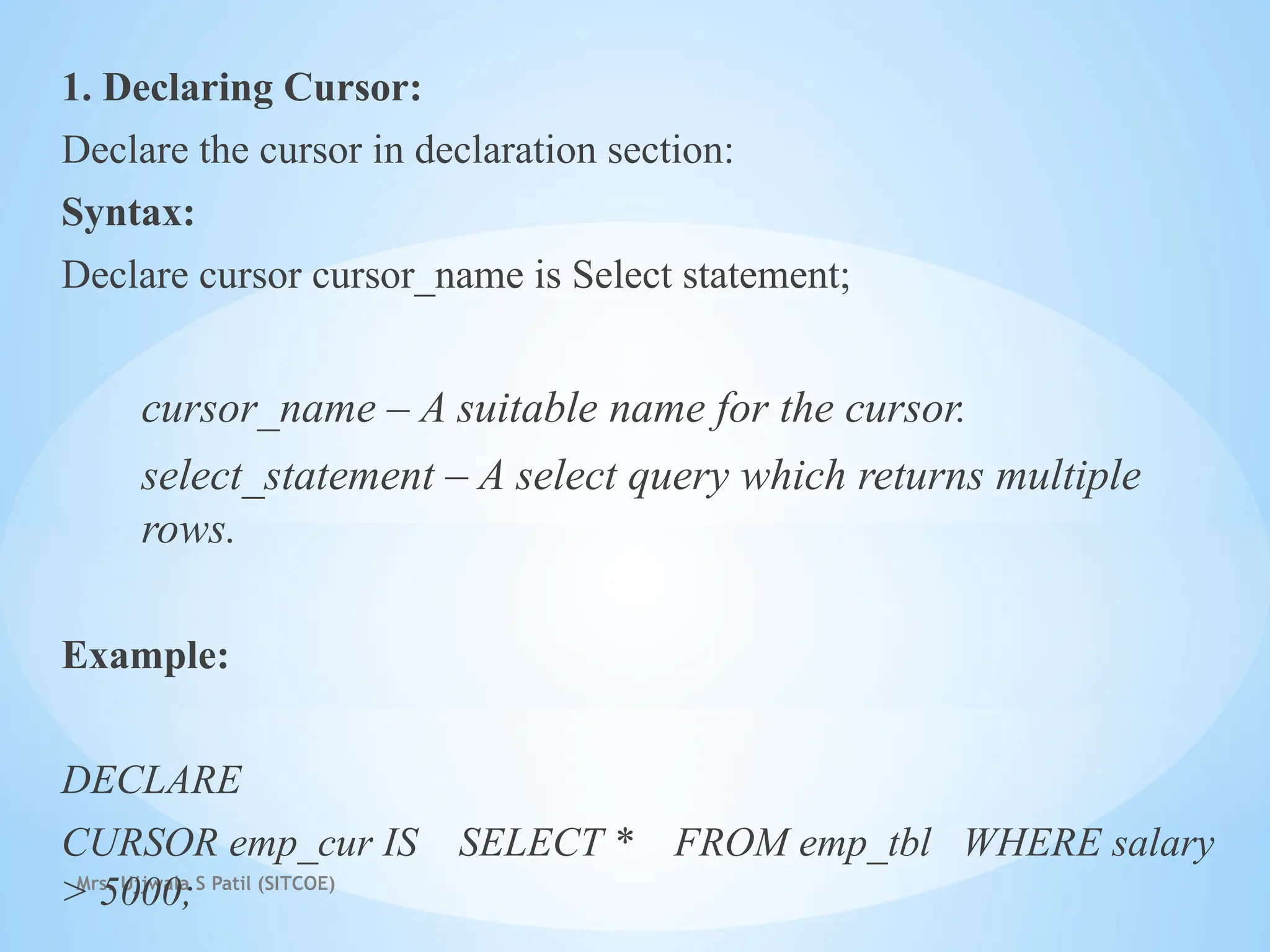 Mrs. Ujjwala S Patil (SITCOE)
1. Declaring Cursor:
Declare the cursor in declaration section:
Syntax:
Declare cursor cursor_name is Select statement;
cursor_name – A suitable name for the cursor.
select_statement – A select query which returns multiple
rows.
Example:
DECLARE
CURSOR emp_cur IS SELECT * FROM emp_tbl WHERE salary
> 5000;
 