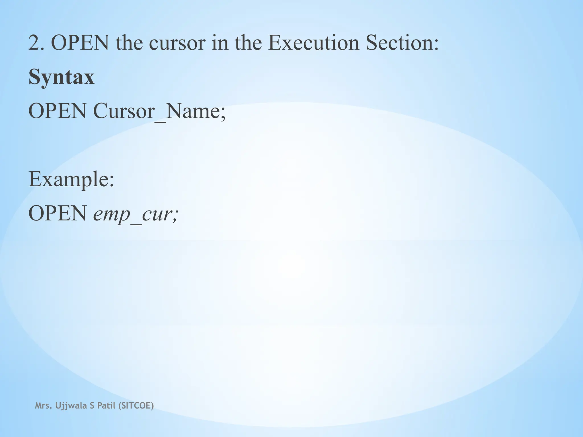 Mrs. Ujjwala S Patil (SITCOE)
2. OPEN the cursor in the Execution Section:
Syntax
OPEN Cursor_Name;
Example:
OPEN emp_cur;
 