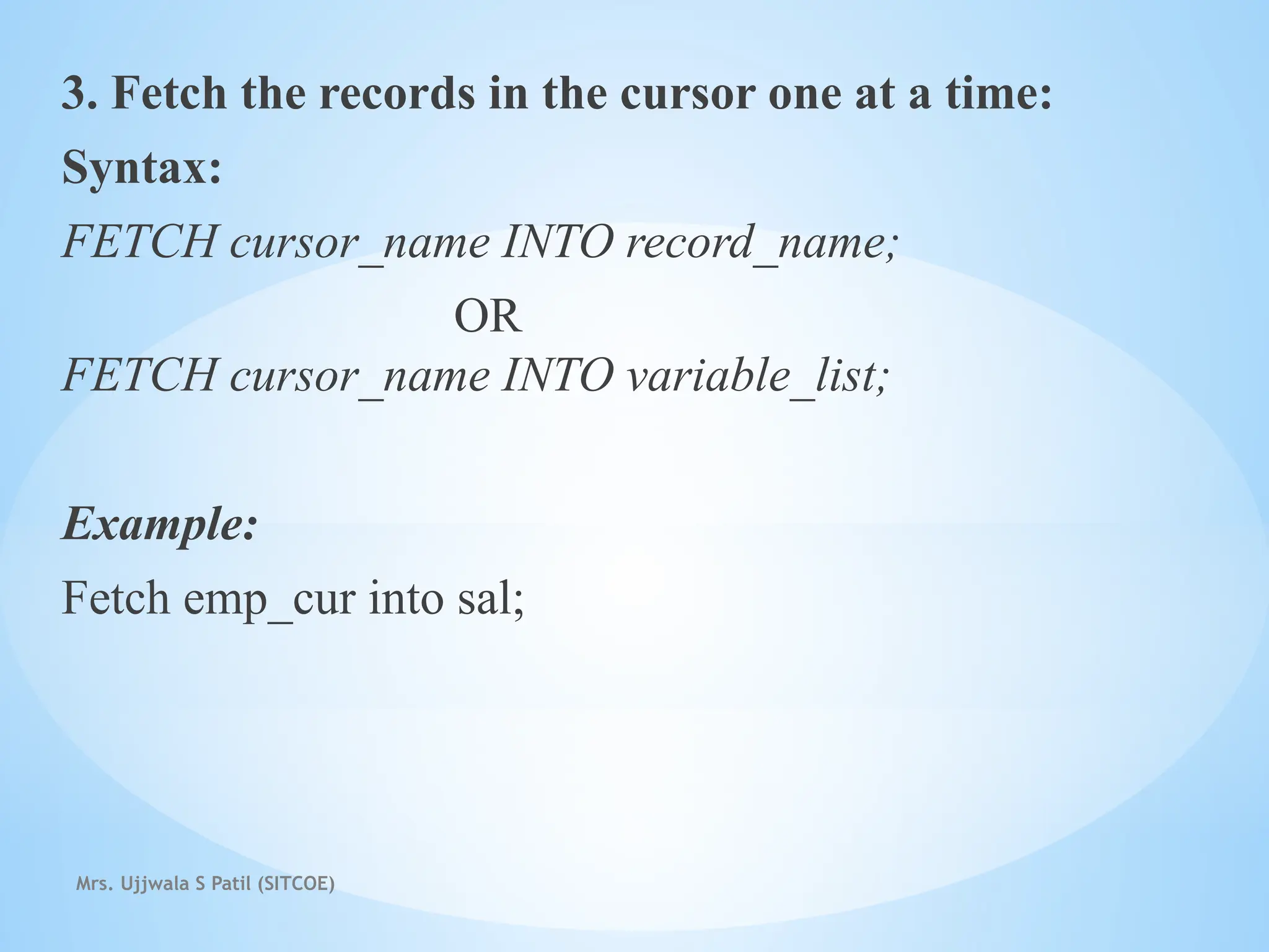 Mrs. Ujjwala S Patil (SITCOE)
3. Fetch the records in the cursor one at a time:
Syntax:
FETCH cursor_name INTO record_name;
OR
FETCH cursor_name INTO variable_list;
Example:
Fetch emp_cur into sal;
 