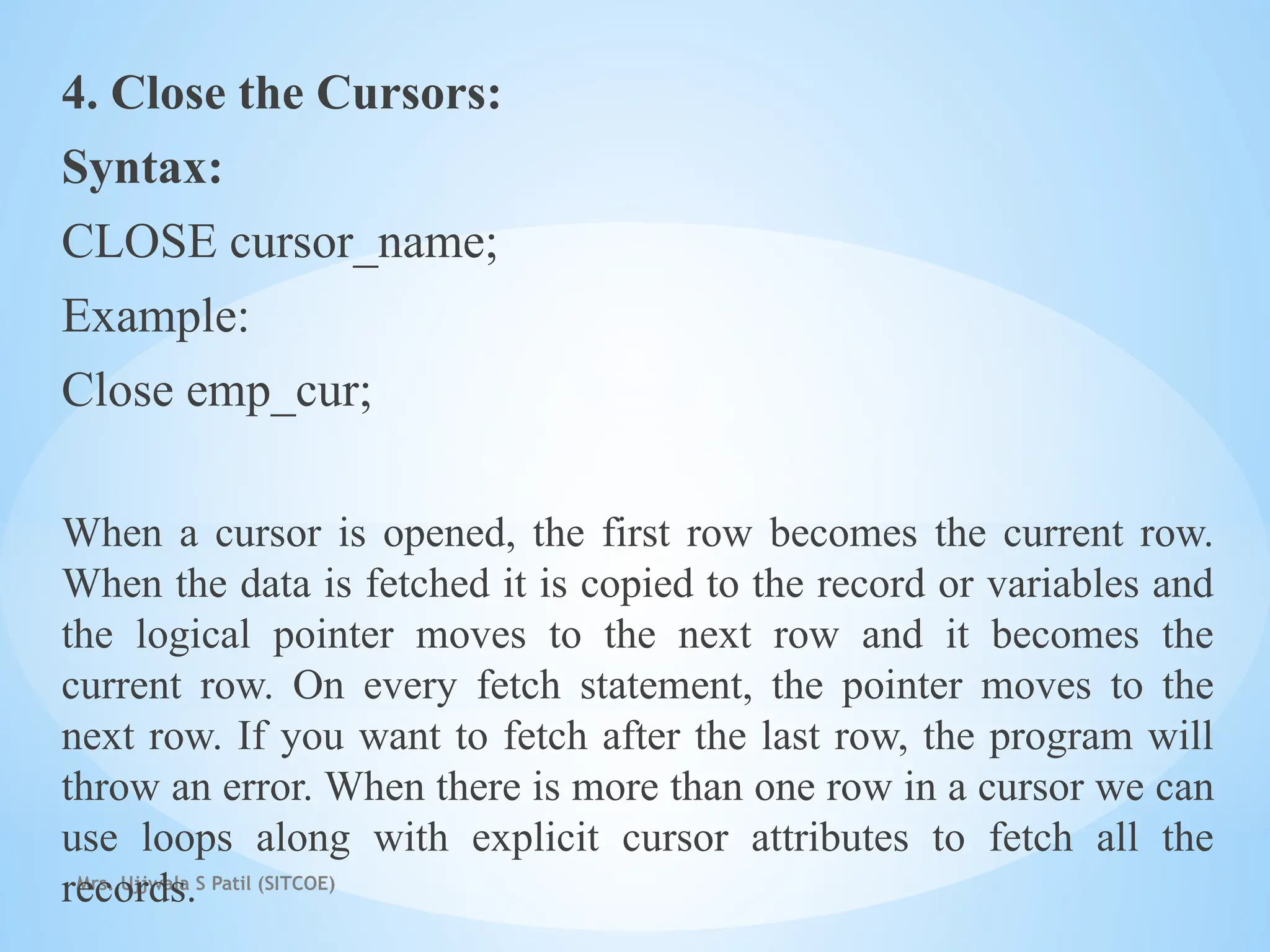 Mrs. Ujjwala S Patil (SITCOE)
4. Close the Cursors:
Syntax:
CLOSE cursor_name;
Example:
Close emp_cur;
When a cursor is opened, the first row becomes the current row.
When the data is fetched it is copied to the record or variables and
the logical pointer moves to the next row and it becomes the
current row. On every fetch statement, the pointer moves to the
next row. If you want to fetch after the last row, the program will
throw an error. When there is more than one row in a cursor we can
use loops along with explicit cursor attributes to fetch all the
records.
 