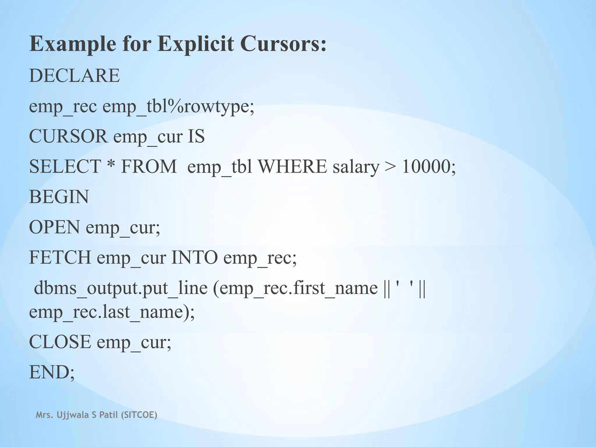 Mrs. Ujjwala S Patil (SITCOE)
Example for Explicit Cursors:
DECLARE
emp_rec emp_tbl%rowtype;
CURSOR emp_cur IS
SELECT * FROM emp_tbl WHERE salary > 10000;
BEGIN
OPEN emp_cur;
FETCH emp_cur INTO emp_rec;
dbms_output.put_line (emp_rec.first_name || ' ' ||
emp_rec.last_name);
CLOSE emp_cur;
END;
 