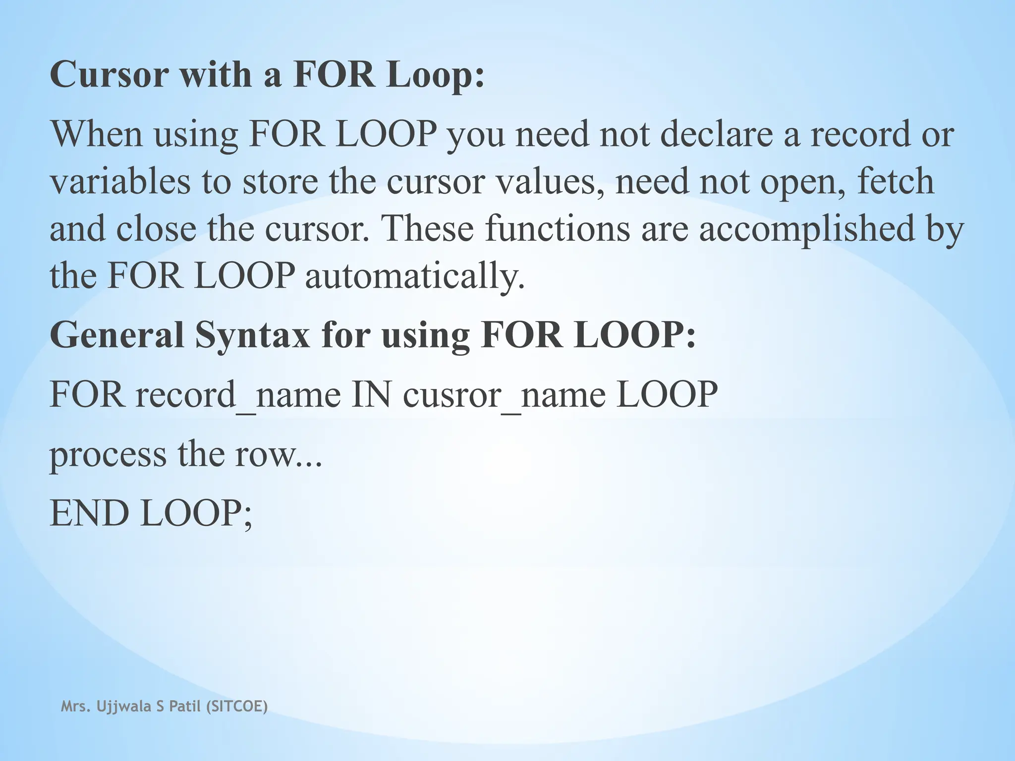 Mrs. Ujjwala S Patil (SITCOE)
Cursor with a FOR Loop:
When using FOR LOOP you need not declare a record or
variables to store the cursor values, need not open, fetch
and close the cursor. These functions are accomplished by
the FOR LOOP automatically.
General Syntax for using FOR LOOP:
FOR record_name IN cusror_name LOOP
process the row...
END LOOP;
 