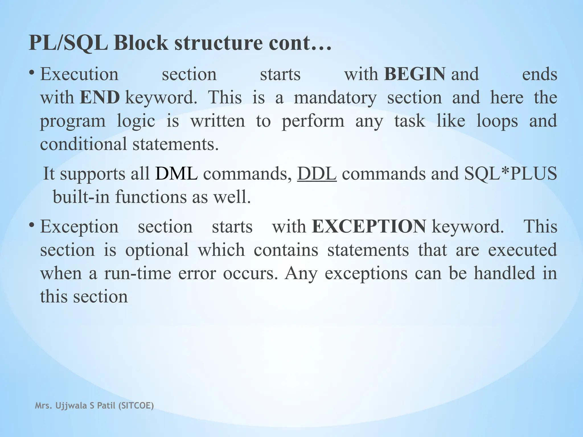 Mrs. Ujjwala S Patil (SITCOE)
PL/SQL Block structure cont…
• Execution section starts with BEGIN and ends
with END keyword. This is a mandatory section and here the
program logic is written to perform any task like loops and
conditional statements.
It supports all DML commands, DDL commands and SQL*PLUS
built-in functions as well.
• Exception section starts with EXCEPTION keyword. This
section is optional which contains statements that are executed
when a run-time error occurs. Any exceptions can be handled in
this section
 