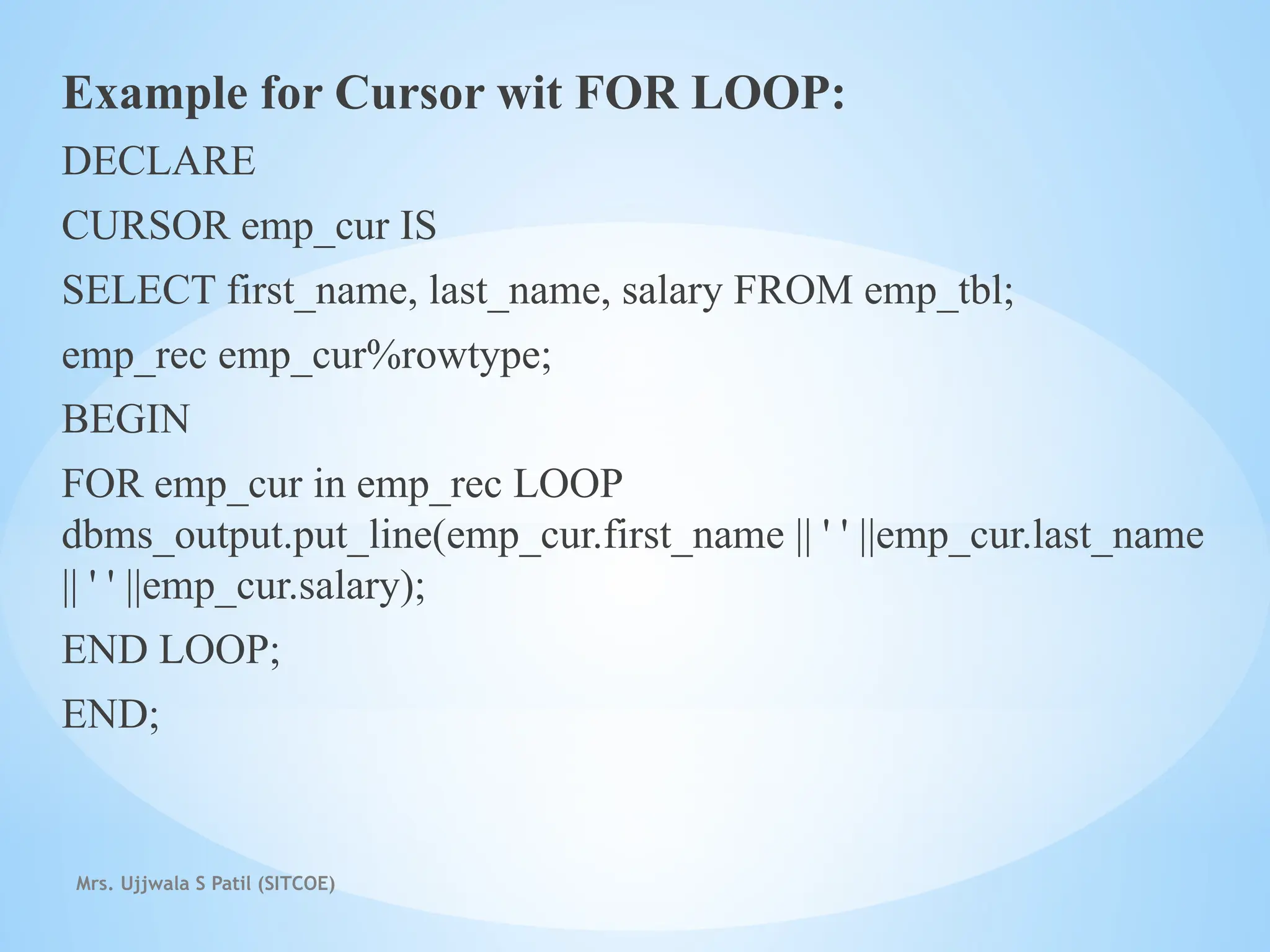 Mrs. Ujjwala S Patil (SITCOE)
Example for Cursor wit FOR LOOP:
DECLARE
CURSOR emp_cur IS
SELECT first_name, last_name, salary FROM emp_tbl;
emp_rec emp_cur%rowtype;
BEGIN
FOR emp_cur in emp_rec LOOP
dbms_output.put_line(emp_cur.first_name || ' ' ||emp_cur.last_name
|| ' ' ||emp_cur.salary);
END LOOP;
END;
 