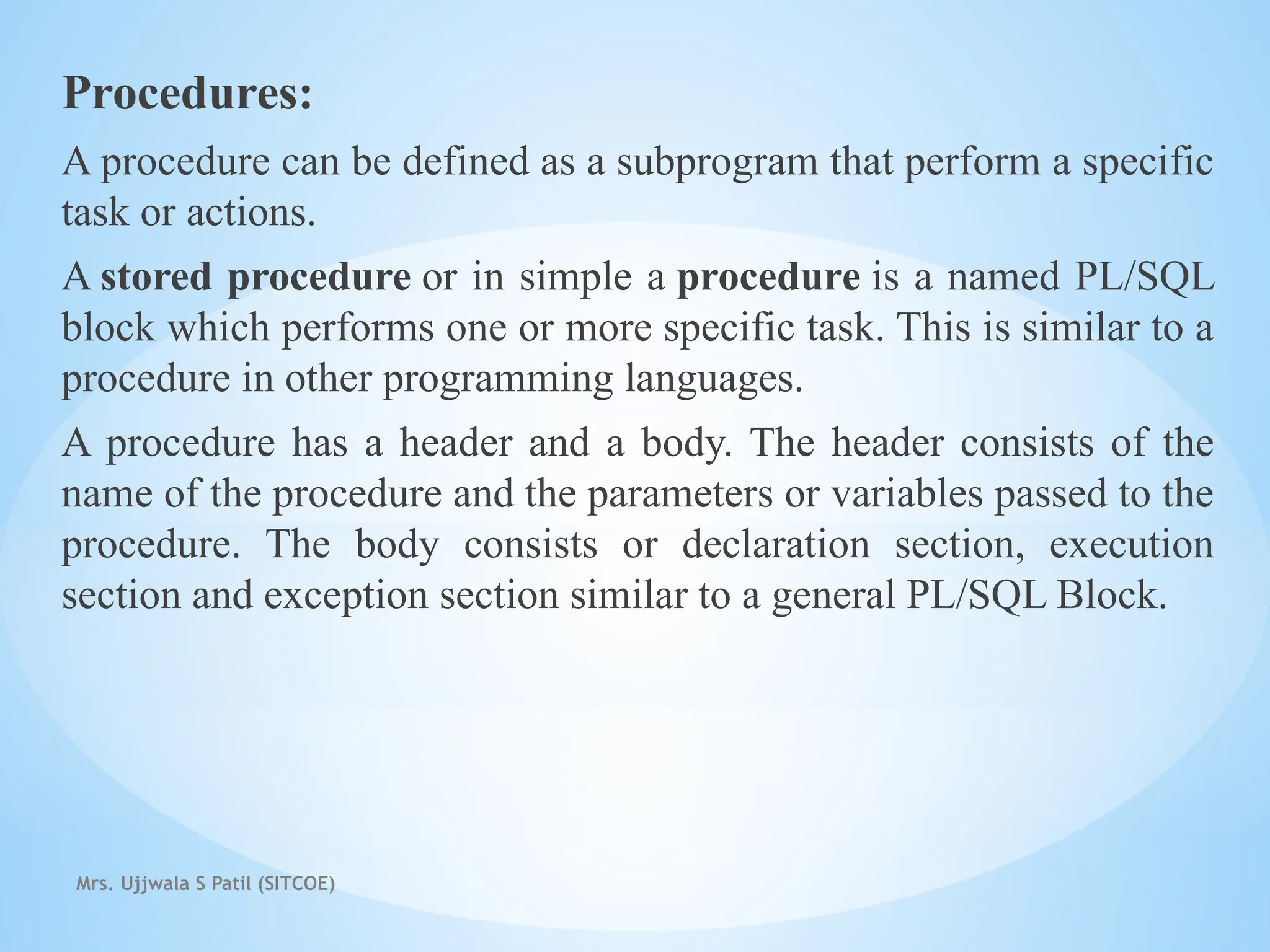 Mrs. Ujjwala S Patil (SITCOE)
Procedures:
A procedure can be defined as a subprogram that perform a specific
task or actions.
A stored procedure or in simple a procedure is a named PL/SQL
block which performs one or more specific task. This is similar to a
procedure in other programming languages.
A procedure has a header and a body. The header consists of the
name of the procedure and the parameters or variables passed to the
procedure. The body consists or declaration section, execution
section and exception section similar to a general PL/SQL Block.
 