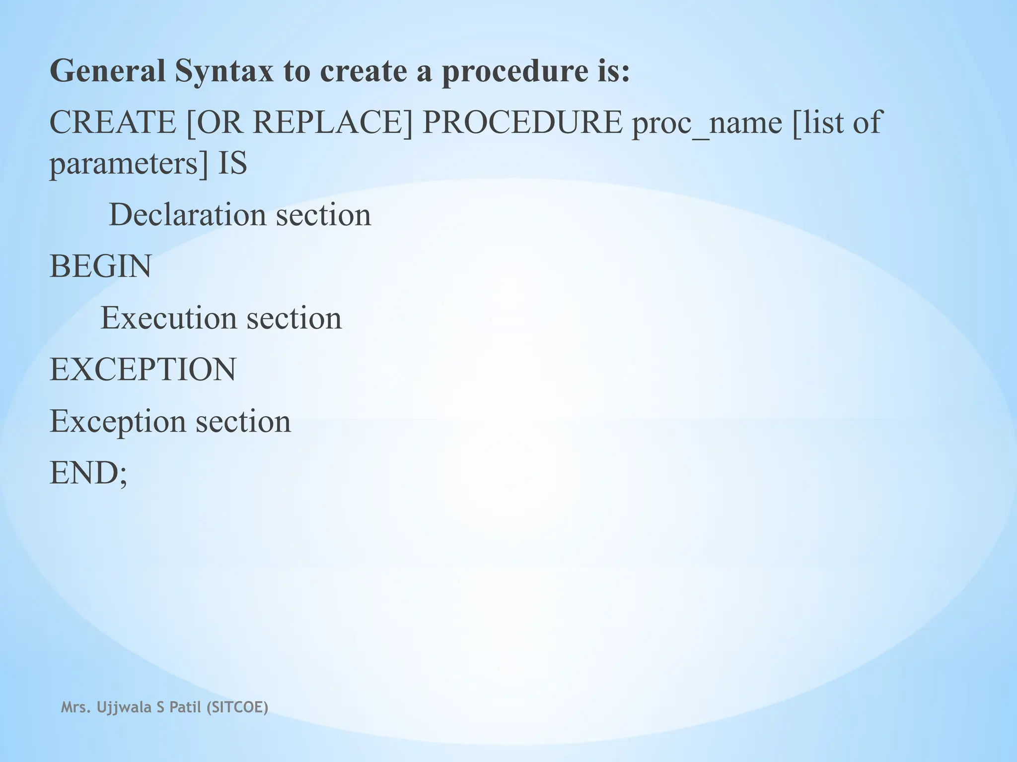 Mrs. Ujjwala S Patil (SITCOE)
General Syntax to create a procedure is:
CREATE [OR REPLACE] PROCEDURE proc_name [list of
parameters] IS
Declaration section
BEGIN
Execution section
EXCEPTION
Exception section
END;
 